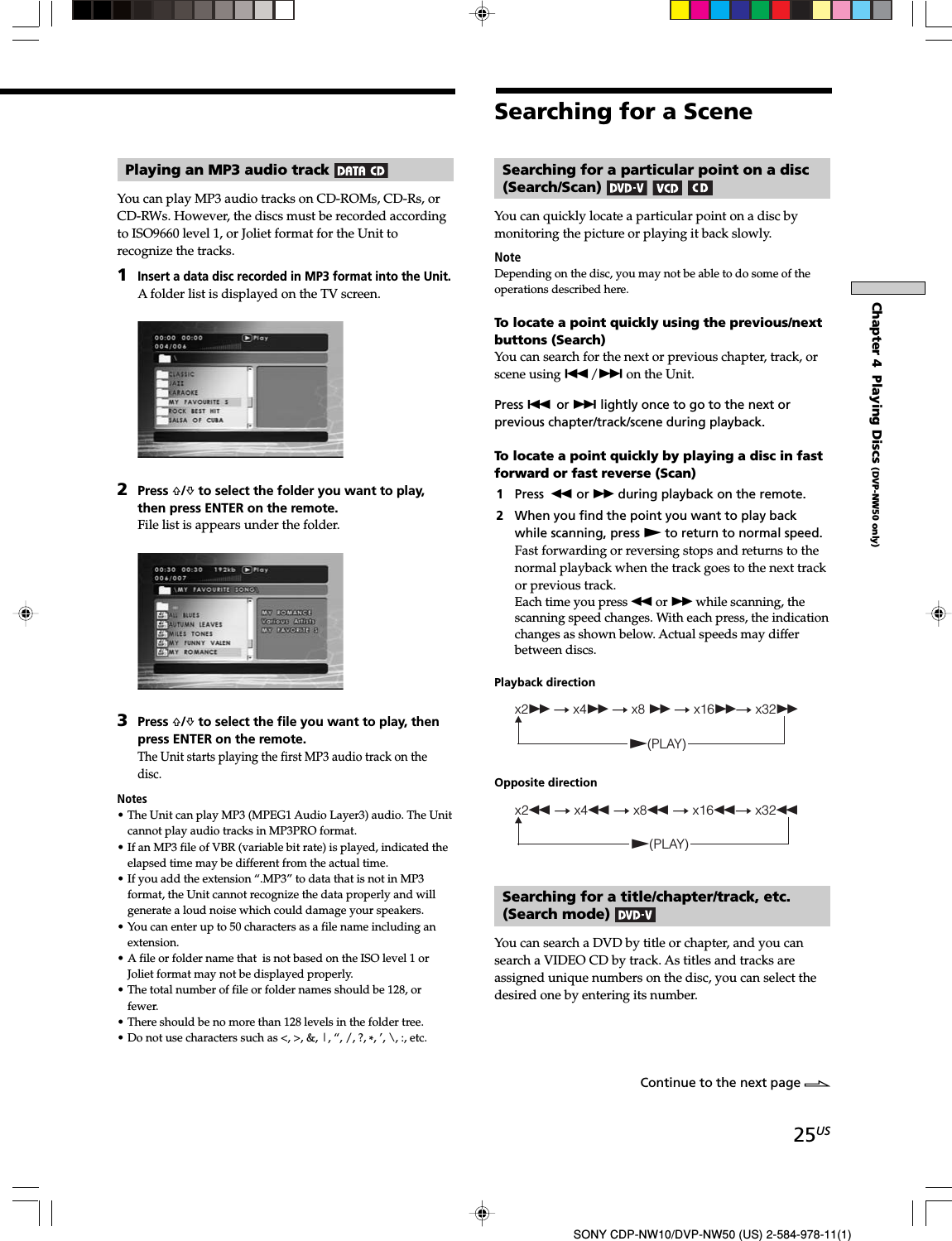 25USSONY CDP-NW10/DVP-NW50 (US) 2-584-978-11(1)Chapter 4  Playing Discs (DVP-NW50 only)Playing an MP3 audio track You can play MP3 audio tracks on CD-ROMs, CD-Rs, orCD-RWs. However, the discs must be recorded accordingto ISO9660 level 1, or Joliet format for the Unit torecognize the tracks.1Insert a data disc recorded in MP3 format into the Unit.A folder list is displayed on the TV screen.2Press F/f to select the folder you want to play,then press ENTER on the remote.File list is appears under the folder.3Press F/f to select the file you want to play, thenpress ENTER on the remote.The Unit starts playing the first MP3 audio track on thedisc.Notes• The Unit can play MP3 (MPEG1 Audio Layer3) audio. The Unitcannot play audio tracks in MP3PRO format.• If an MP3 file of VBR (variable bit rate) is played, indicated theelapsed time may be different from the actual time.• If you add the extension “.MP3” to data that is not in MP3format, the Unit cannot recognize the data properly and willgenerate a loud noise which could damage your speakers.• You can enter up to 50 characters as a file name including anextension.• A file or folder name that  is not based on the ISO level 1 orJoliet format may not be displayed properly.• The total number of file or folder names should be 128, orfewer.• There should be no more than 128 levels in the folder tree.• Do not use characters such as &lt;, &gt;, &amp;, |, “, /, ?, *, ’, \, :, etc.Searching for a SceneSearching for a particular point on a disc(Search/Scan) You can quickly locate a particular point on a disc bymonitoring the picture or playing it back slowly.NoteDepending on the disc, you may not be able to do some of theoperations described here.To locate a point quickly using the previous/nextbuttons (Search)You can search for the next or previous chapter, track, orscene using ./&gt; on the Unit.Press . or &gt; lightly once to go to the next orprevious chapter/track/scene during playback.To locate a point quickly by playing a disc in fastforward or fast reverse (Scan)1Press m or M during playback on the remote.2When you find the point you want to play backwhile scanning, press N to return to normal speed.Fast forwarding or reversing stops and returns to thenormal playback when the track goes to the next trackor previous track.Each time you press m or M while scanning, thescanning speed changes. With each press, the indicationchanges as shown below. Actual speeds may differbetween discs.Playback directionx2M t x4M t x8 M t x16Mt x32MN(PLAY)Opposite directionx2m t x4m t x8m t x16mt x32mN(PLAY)Searching for a title/chapter/track, etc.(Search mode) You can search a DVD by title or chapter, and you cansearch a VIDEO CD by track. As titles and tracks areassigned unique numbers on the disc, you can select thedesired one by entering its number.Continue to the next page l