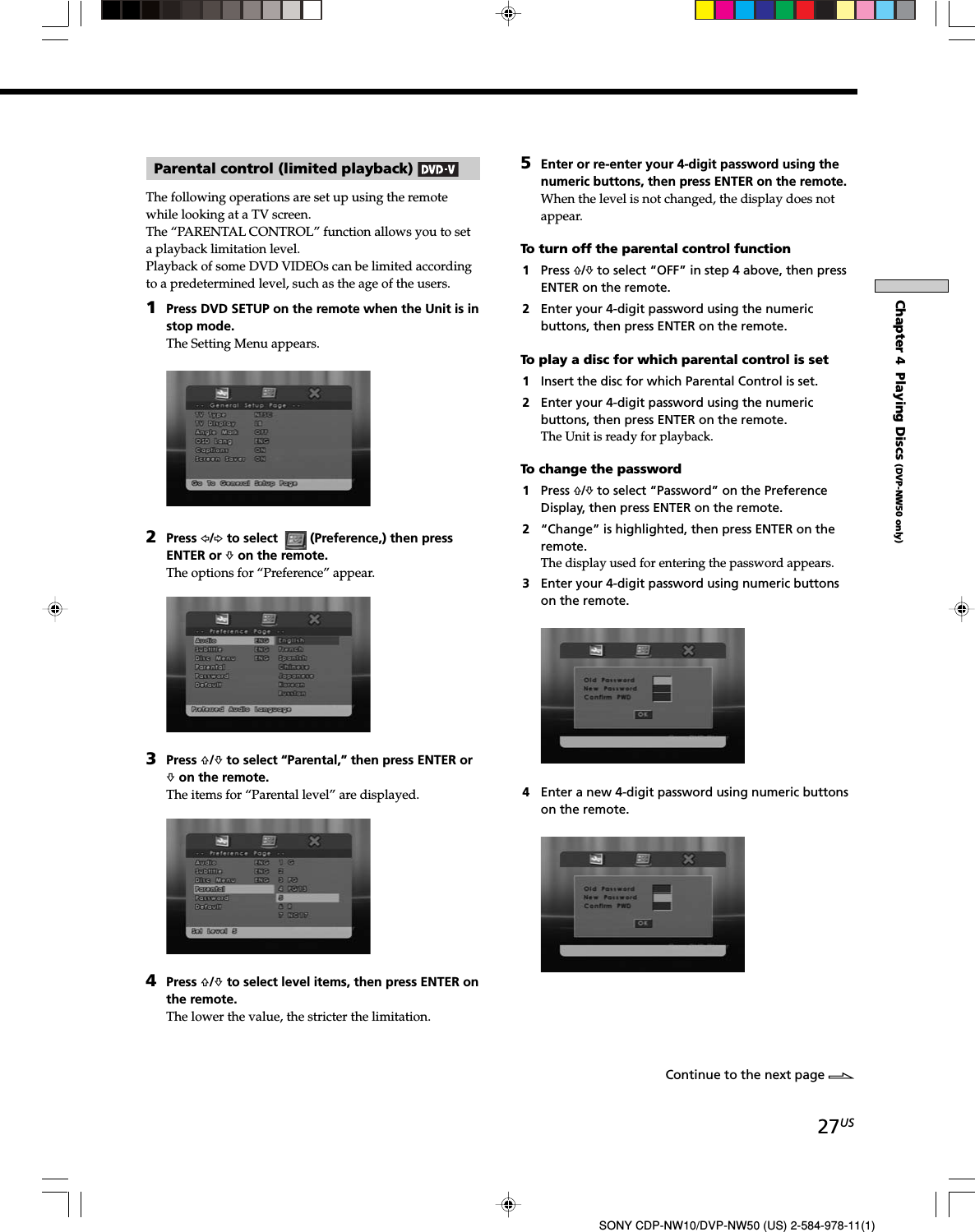 27USSONY CDP-NW10/DVP-NW50 (US) 2-584-978-11(1)Chapter 4  Playing Discs (DVP-NW50 only)Parental control (limited playback) The following operations are set up using the remotewhile looking at a TV screen.The “PARENTAL CONTROL” function allows you to seta playback limitation level.Playback of some DVD VIDEOs can be limited accordingto a predetermined level, such as the age of the users.1Press DVD SETUP on the remote when the Unit is instop mode.The Setting Menu appears.2Press G/g to select  (Preference,) then pressENTER or f on the remote.The options for “Preference” appear.3Press F/f to select “Parental,” then press ENTER orf on the remote.The items for “Parental level” are displayed.4Press F/f to select level items, then press ENTER onthe remote.The lower the value, the stricter the limitation.5Enter or re-enter your 4-digit password using thenumeric buttons, then press ENTER on the remote.When the level is not changed, the display does notappear.To turn off the parental control function1Press F/f to select “OFF” in step 4 above, then pressENTER on the remote.2Enter your 4-digit password using the numericbuttons, then press ENTER on the remote.To play a disc for which parental control is set1Insert the disc for which Parental Control is set.2Enter your 4-digit password using the numericbuttons, then press ENTER on the remote.The Unit is ready for playback.To change the password1Press F/f to select “Password” on the PreferenceDisplay, then press ENTER on the remote.2“Change” is highlighted, then press ENTER on theremote.The display used for entering the password appears.3Enter your 4-digit password using numeric buttonson the remote.4Enter a new 4-digit password using numeric buttonson the remote.Continue to the next page l