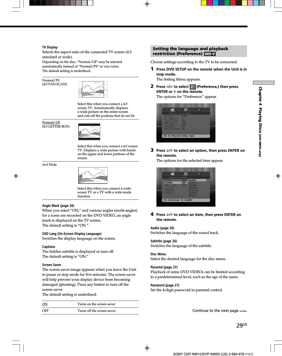 29USSONY CDP-NW10/DVP-NW50 (US) 2-584-978-11(1)Chapter 4  Playing Discs (DVP-NW50 only)TV DisplaySelects the aspect ratio of the connected TV screen (4:3standard or wide).Depending on the disc, “Normal/LB” may be selectedautomatically instead of “Normal/PS” or vice versa.The default setting is underlined.Normal/PS(4:3 PAN SCAN)Select this when you connect a 4:3screen TV. Automatically displaysa wide picture on the entire screenand cuts off the portions that do not fit.Normal/LB(4:3 LETTER BOX)Select this when you connect a 4:3 screenTV. Displays a wide picture with bandson the upper and lower portions of thescreen.16:9 WideSelect this when you connect a wide-screen TV or a TV with a wide modefunction.Angle Mark (page 26)When you select “ON,” and various angles (multi-angles)for a scene are recorded on the DVD VIDEO, an anglemark is displayed on the TV screen.The default setting is “ON.”OSD Lang (On-Screen Display Language)Switches the display language on the screen.CaptionsThe hidden subtitle is displayed or turn off.The default setting is “ON.”Screen SaverThe screen saver image appears when you leave the Unitin pause or stop mode for five minutes. The screen saverwill help prevent your display device from becomingdamaged (ghosting). Press any button to turn off thescreen saver.The default setting is underlined.ON Turns on the screen saver.OFF Turns off the screen saver.Setting the language and playbackrestriction (Preference) Choose settings according to the TV to be connected.1Press DVD SETUP on the remote when the Unit is instop mode.The Setting Menu appears.2Press G/g to select   (Preference,) then pressENTER or f on the remote.The options for “Preference” appear.3Press F/f to select an option, then press ENTER onthe remote.The options for the selected item appear.4Press F/f to select an item, then press ENTER onthe remote.Audio (page 26)Switches the language of the sound track.Subtitle (page 26)Switches the language of the subtitle.Disc MenuSelect the desired language for the disc menu.Parental (page 27)Playback of some DVD VIDEOs can be limited accordingto a predetermined level, such as the age of the users.Password (page 27)Set the 4-digit password in parental control.Continue to the next page l