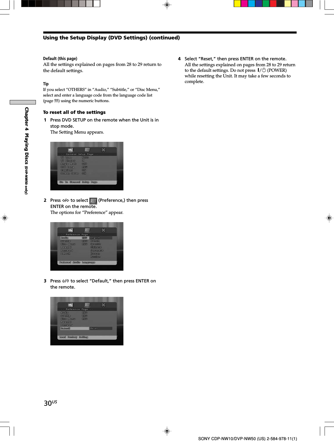 30USSONY CDP-NW10/DVP-NW50 (US) 2-584-978-11(1)Chapter 4  Playing Discs (DVP-NW50 only)Default (this page)All the settings explained on pages from 28 to 29 return tothe default settings.TipIf you select “OTHERS” in “Audio,” “Subtitle,” or “Disc Menu,”select and enter a language code from the language code list(page 55) using the numeric buttons.To reset all of the settings1Press DVD SETUP on the remote when the Unit is instop mode.The Setting Menu appears.2Press G/g to select   (Preference,) then pressENTER on the remote.The options for “Preference” appear.3Press F/f to select “Default,” then press ENTER onthe remote.Using the Setup Display (DVD Settings) (continued)4Select “Reset,” then press ENTER on the remote.All the settings explained on pages from 28 to 29 returnto the default settings. Do not press  X/1 (POWER)while resetting the Unit. It may take a few seconds tocomplete.