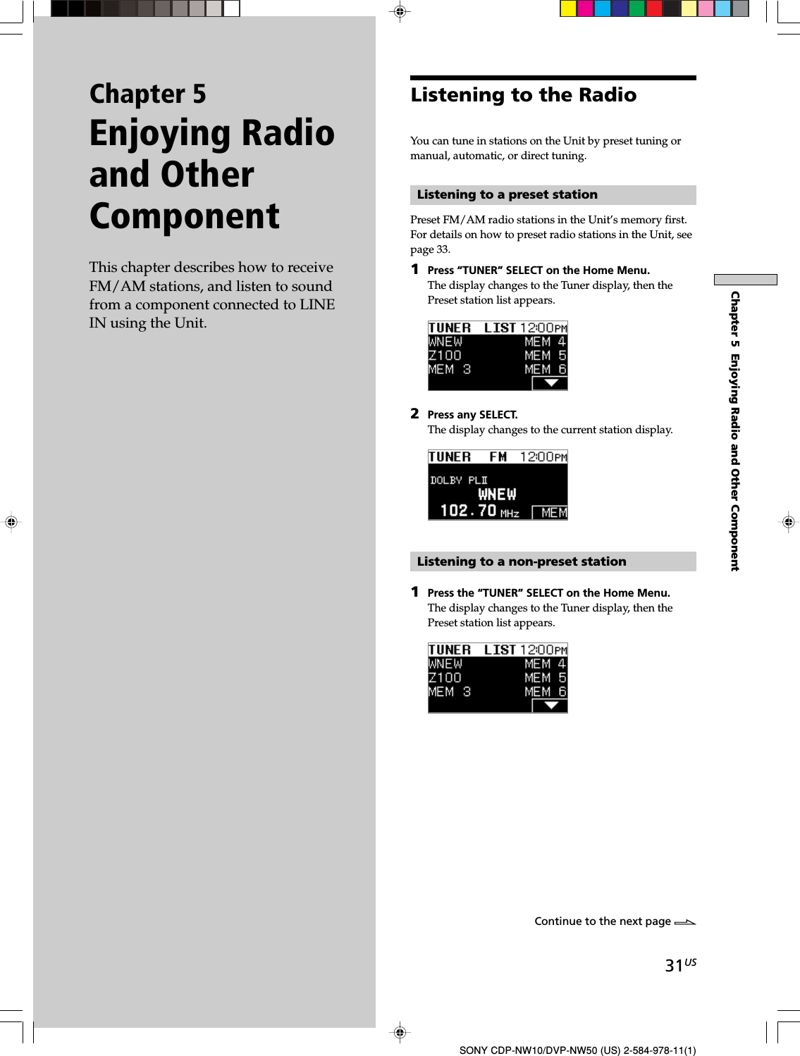 31USSONY CDP-NW10/DVP-NW50 (US) 2-584-978-11(1)Chapter 5  Enjoying Radio and Other ComponentListening to the RadioYou can tune in stations on the Unit by preset tuning ormanual, automatic, or direct tuning.Listening to a preset stationPreset FM/AM radio stations in the Unit’s memory first.For details on how to preset radio stations in the Unit, seepage 33.1Press “TUNER” SELECT on the Home Menu.The display changes to the Tuner display, then thePreset station list appears.2Press any SELECT.The display changes to the current station display.Listening to a non-preset station1Press the “TUNER” SELECT on the Home Menu.The display changes to the Tuner display, then thePreset station list appears.Chapter 5Enjoying Radioand OtherComponentThis chapter describes how to receiveFM/AM stations, and listen to soundfrom a component connected to LINEIN using the Unit.Continue to the next page l