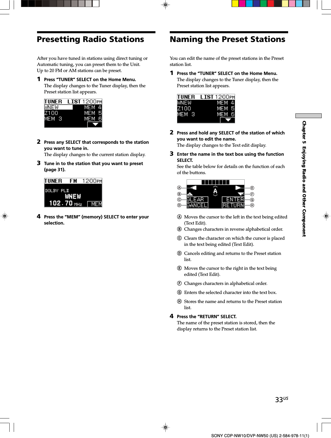 33USChapter 5  Enjoying Radio and Other ComponentSONY CDP-NW10/DVP-NW50 (US) 2-584-978-11(1)Naming the Preset StationsYou can edit the name of the preset stations in the Presetstation list.1Press the “TUNER” SELECT on the Home Menu.The display changes to the Tuner display, then thePreset station list appears.2Press and hold any SELECT of the station of whichyou want to edit the name.The display changes to the Text edit display.3Enter the name in the text box using the functionSELECT.See the table below for details on the function of eachof the buttons.AMoves the cursor to the left in the text being edited(Text Edit).BChanges characters in reverse alphabetical order.CClears the character on which the cursor is placedin the text being edited (Text Edit).DCancels editing and returns to the Preset stationlist.EMoves the cursor to the right in the text beingedited (Text Edit).FChanges characters in alphabetical order.GEnters the selected character into the text box.HStores the name and returns to the Preset stationlist.4Press the “RETURN” SELECT.The name of the preset station is stored, then thedisplay returns to the Preset station list.After you have tuned in stations using direct tuning orAutomatic tuning, you can preset them to the Unit.Up to 20 FM or AM stations can be preset.1Press “TUNER” SELECT on the Home Menu.The display changes to the Tuner display, then thePreset station list appears.2Press any SELECT that corresponds to the stationyou want to tune in.The display changes to the current station display.3Tune in to the station that you want to preset(page 31).4Press the “MEM” (memory) SELECT to enter yourselection.Presetting Radio Stations