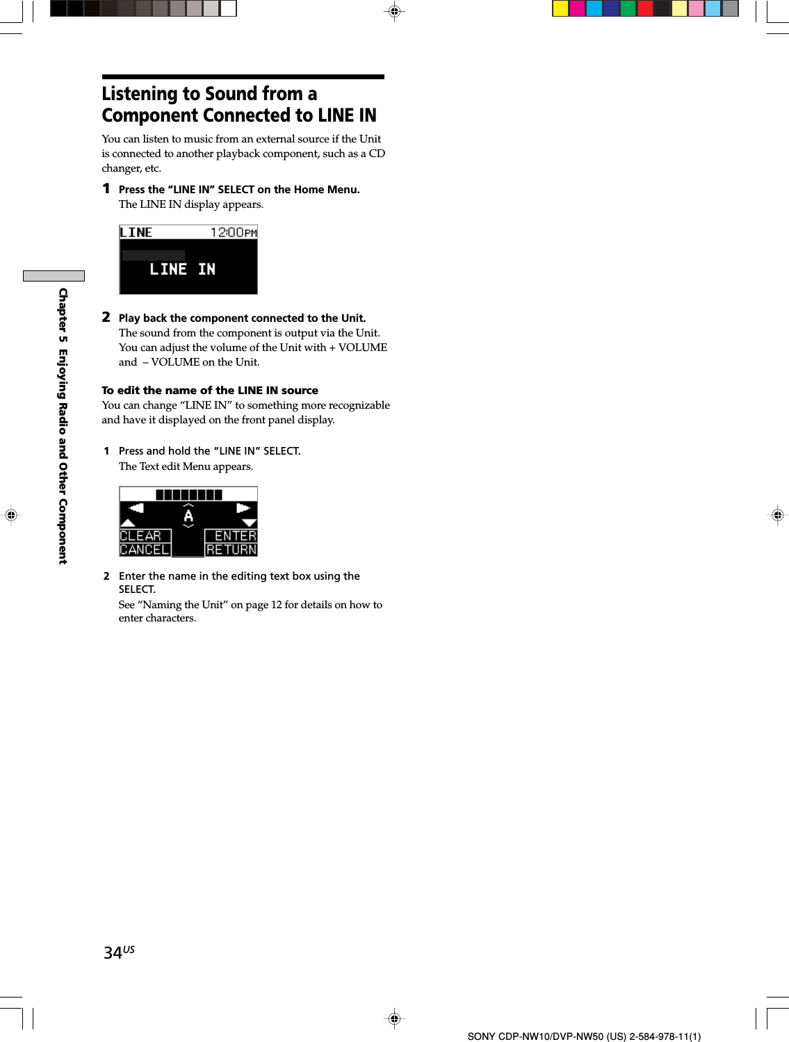 34USChapter 5  Enjoying Radio and Other ComponentSONY CDP-NW10/DVP-NW50 (US) 2-584-978-11(1)Listening to Sound from aComponent Connected to LINE INYou can listen to music from an external source if the Unitis connected to another playback component, such as a CDchanger, etc.1Press the “LINE IN” SELECT on the Home Menu.The LINE IN display appears.2Play back the component connected to the Unit.The sound from the component is output via the Unit.You can adjust the volume of the Unit with + VOLUMEand – VOLUME on the Unit.To edit the name of the LINE IN sourceYou can change “LINE IN” to something more recognizableand have it displayed on the front panel display.1Press and hold the “LINE IN” SELECT.The Text edit Menu appears.2Enter the name in the editing text box using theSELECT.See “Naming the Unit” on page 12 for details on how toenter characters.