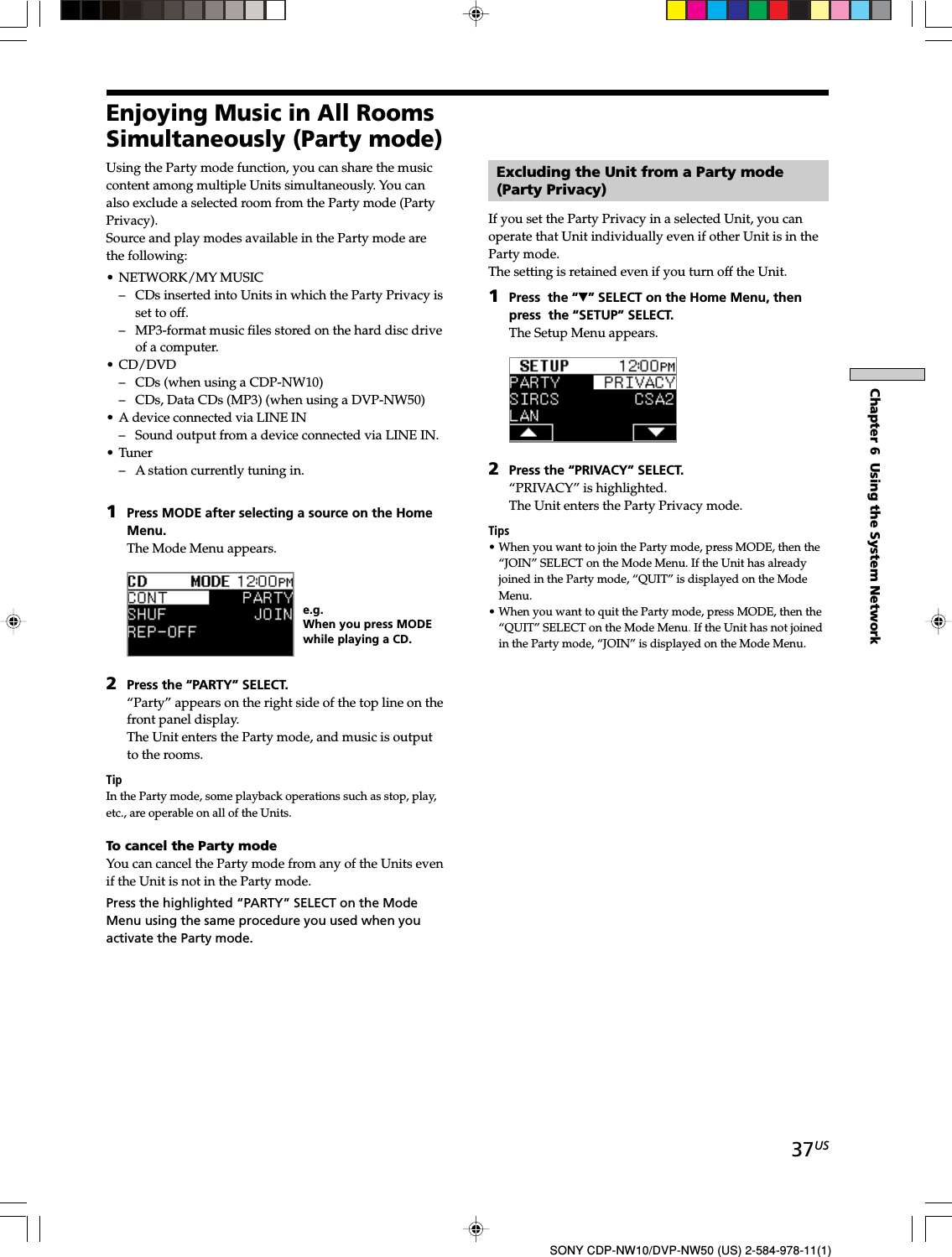 37USChapter 6  Using the System NetworkSONY CDP-NW10/DVP-NW50 (US) 2-584-978-11(1)Enjoying Music in All RoomsSimultaneously (Party mode)Using the Party mode function, you can share the musiccontent among multiple Units simultaneously. You canalso exclude a selected room from the Party mode (PartyPrivacy).Source and play modes available in the Party mode arethe following:• NETWORK/MY MUSIC– CDs inserted into Units in which the Party Privacy isset to off.– MP3-format music files stored on the hard disc driveof a computer.• CD/DVD– CDs (when using a CDP-NW10)– CDs, Data CDs (MP3) (when using a DVP-NW50)• A device connected via LINE IN– Sound output from a device connected via LINE IN.• Tuner– A station currently tuning in.1Press MODE after selecting a source on the HomeMenu.The Mode Menu appears.2Press the “PARTY” SELECT.“Party” appears on the right side of the top line on thefront panel display.The Unit enters the Party mode, and music is outputto the rooms.TipIn the Party mode, some playback operations such as stop, play,etc., are operable on all of the Units.To cancel the Party modeYou can cancel the Party mode from any of the Units evenif the Unit is not in the Party mode.Press the highlighted “PARTY” SELECT on the ModeMenu using the same procedure you used when youactivate the Party mode.e.g.When you press MODEwhile playing a CD.Excluding the Unit from a Party mode(Party Privacy)If you set the Party Privacy in a selected Unit, you canoperate that Unit individually even if other Unit is in theParty mode.The setting is retained even if you turn off the Unit.1Press  the “V” SELECT on the Home Menu, thenpress  the “SETUP” SELECT.The Setup Menu appears.2Press the “PRIVACY” SELECT.“PRIVACY” is highlighted.The Unit enters the Party Privacy mode.Tips• When you want to join the Party mode, press MODE, then the“JOIN” SELECT on the Mode Menu. If the Unit has alreadyjoined in the Party mode, “QUIT” is displayed on the ModeMenu.• When you want to quit the Party mode, press MODE, then the“QUIT” SELECT on the Mode Menu.If the Unit has not joinedin the Party mode, “JOIN” is displayed on the Mode Menu.