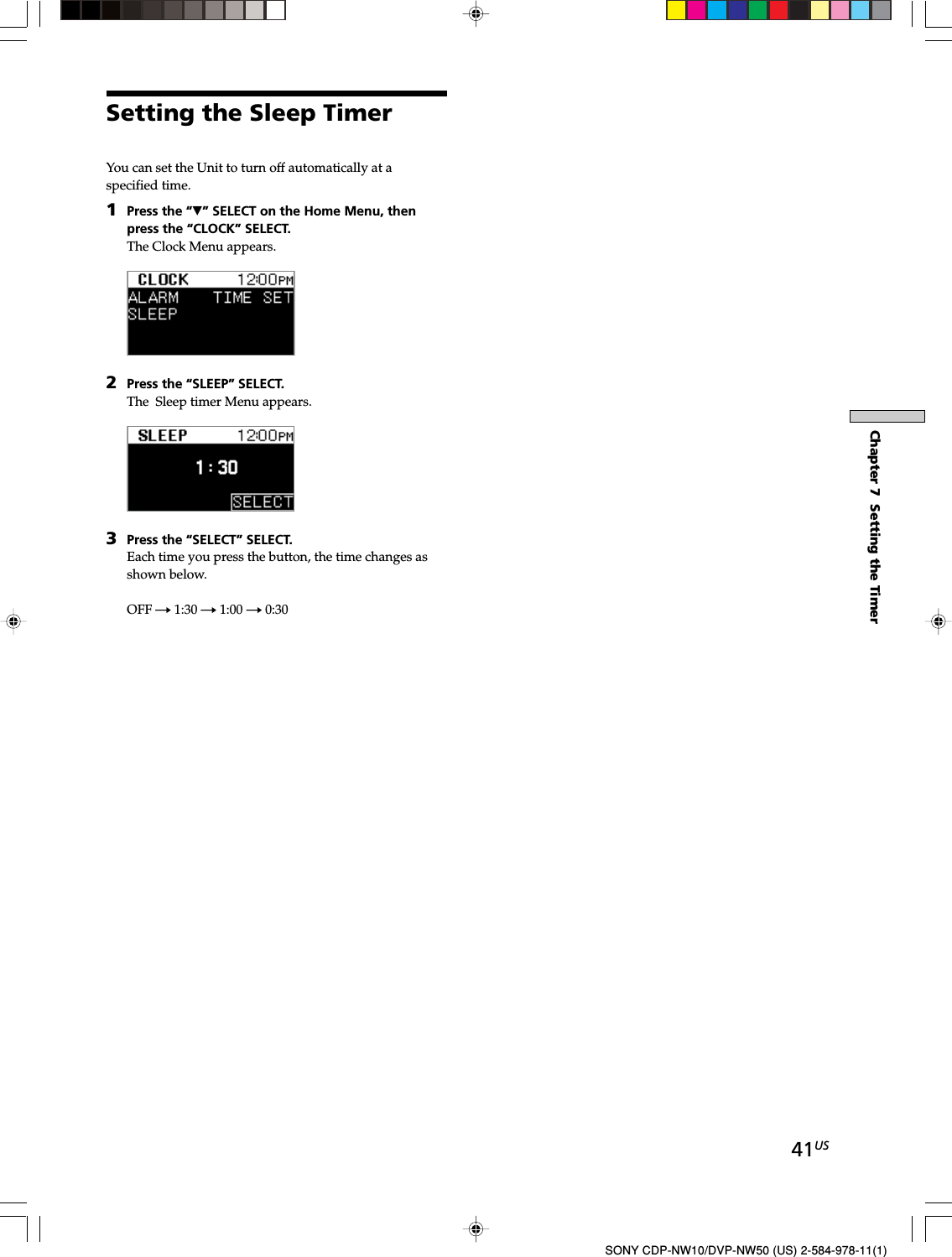 41USChapter 7  Setting the TimerSONY CDP-NW10/DVP-NW50 (US) 2-584-978-11(1)Setting the Sleep TimerYou can set the Unit to turn off automatically at aspecified time.1Press the “V” SELECT on the Home Menu, thenpress the “CLOCK” SELECT.The Clock Menu appears.2Press the “SLEEP” SELECT.The  Sleep timer Menu appears.3Press the “SELECT” SELECT.Each time you press the button, the time changes asshown below.OFF t 1:30 t 1:00 t 0:30