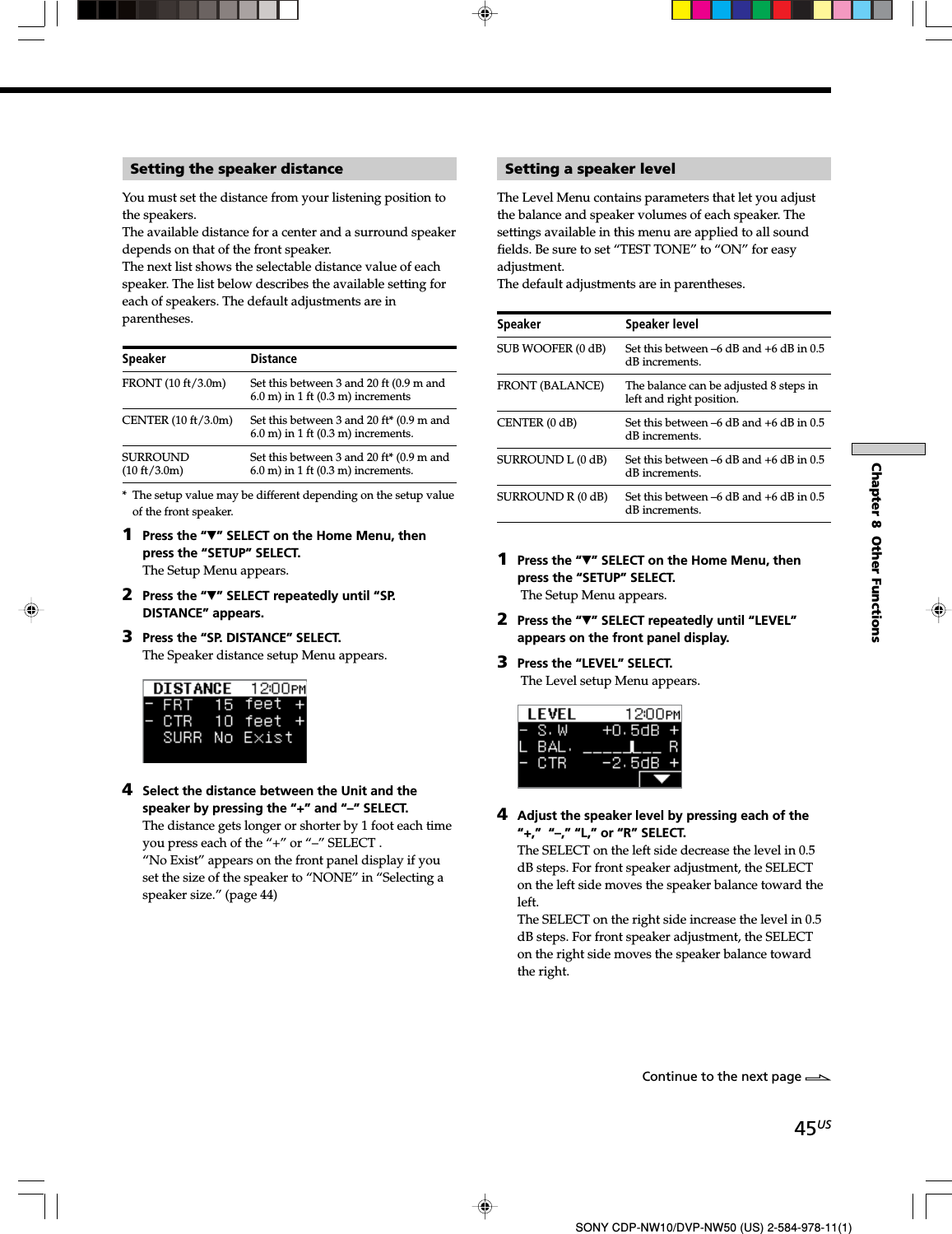 45USSONY CDP-NW10/DVP-NW50 (US) 2-584-978-11(1)Chapter 8  Other FunctionsSetting the speaker distanceYou must set the distance from your listening position tothe speakers.The available distance for a center and a surround speakerdepends on that of the front speaker.The next list shows the selectable distance value of eachspeaker. The list below describes the available setting foreach of speakers. The default adjustments are inparentheses.Speaker DistanceFRONT (10 ft/3.0m) Set this between 3 and 20 ft (0.9 m and6.0 m) in 1 ft (0.3 m) incrementsCENTER (10 ft/3.0m) Set this between 3 and 20 ft* (0.9 m and6.0 m) in 1 ft (0.3 m) increments.SURROUND Set this between 3 and 20 ft* (0.9 m and(10 ft/3.0m) 6.0 m) in 1 ft (0.3 m) increments.* The setup value may be different depending on the setup valueof the front speaker.1Press the “V” SELECT on the Home Menu, thenpress the “SETUP” SELECT.The Setup Menu appears.2Press the “V” SELECT repeatedly until “SP.DISTANCE” appears.3Press the “SP. DISTANCE” SELECT.The Speaker distance setup Menu appears.4Select the distance between the Unit and thespeaker by pressing the “+” and “–” SELECT.The distance gets longer or shorter by 1 foot each timeyou press each of the “+” or “–” SELECT .“No Exist” appears on the front panel display if youset the size of the speaker to “NONE” in “Selecting aspeaker size.” (page 44)Setting a speaker levelThe Level Menu contains parameters that let you adjustthe balance and speaker volumes of each speaker. Thesettings available in this menu are applied to all soundfields. Be sure to set “TEST TONE” to “ON” for easyadjustment.The default adjustments are in parentheses.Speaker Speaker levelSUB WOOFER (0 dB) Set this between –6 dB and +6 dB in 0.5dB increments.FRONT (BALANCE) The balance can be adjusted 8 steps inleft and right position.CENTER (0 dB) Set this between –6 dB and +6 dB in 0.5dB increments.SURROUND L (0 dB) Set this between –6 dB and +6 dB in 0.5dB increments.SURROUND R (0 dB) Set this between –6 dB and +6 dB in 0.5dB increments.1Press the “V” SELECT on the Home Menu, thenpress the “SETUP” SELECT. The Setup Menu appears.2Press the “V” SELECT repeatedly until “LEVEL”appears on the front panel display.3Press the “LEVEL” SELECT. The Level setup Menu appears.4Adjust the speaker level by pressing each of the“+,” “–,” “L,” or “R” SELECT.The SELECT on the left side decrease the level in 0.5dB steps. For front speaker adjustment, the SELECTon the left side moves the speaker balance toward theleft.The SELECT on the right side increase the level in 0.5dB steps. For front speaker adjustment, the SELECTon the right side moves the speaker balance towardthe right.Continue to the next page l