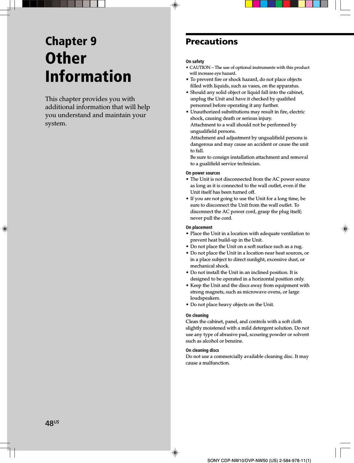 48USSONY CDP-NW10/DVP-NW50 (US) 2-584-978-11(1)Chapter 9OtherInformationThis chapter provides you withadditional information that will helpyou understand and maintain yoursystem.PrecautionsOn safety• CAUTION – The use of optional instruments with this productwill increase eye hazard.• To prevent fire or shock hazard, do not place objectsfilled with liquids, such as vases, on the apparatus.• Should any solid object or liquid fall into the cabinet,unplug the Unit and have it checked by qualifiedpersonnel before operating it any further.• Unauthorized substitutions may result in fire, electricshock, causing death or serious injury.Attachment to a wall should not be performed byungualifield persons.Attachment and adjustment by ungualifield persons isdangerous and may cause an accident or cause the unitto fall.Be sure to consign installation attachment and removalto a gualifield service technician.On power sources• The Unit is not disconnected from the AC power sourceas long as it is connected to the wall outlet, even if theUnit itself has been turned off.• If you are not going to use the Unit for a long time, besure to disconnect the Unit from the wall outlet. Todisconnect the AC power cord, grasp the plug itself;never pull the cord.On placement• Place the Unit in a location with adequate ventilation toprevent heat build-up in the Unit.• Do not place the Unit on a soft surface such as a rug.• Do not place the Unit in a location near heat sources, orin a place subject to direct sunlight, excessive dust, ormechanical shock.• Do not install the Unit in an inclined position. It isdesigned to be operated in a horizontal position only.• Keep the Unit and the discs away from equipment withstrong magnets, such as microwave ovens, or largeloudspeakers.• Do not place heavy objects on the Unit.On cleaningClean the cabinet, panel, and controls with a soft clothslightly moistened with a mild detergent solution. Do notuse any type of abrasive pad, scouring powder or solventsuch as alcohol or benzine.On cleaning discsDo not use a commercially available cleaning disc. It maycause a malfunction.