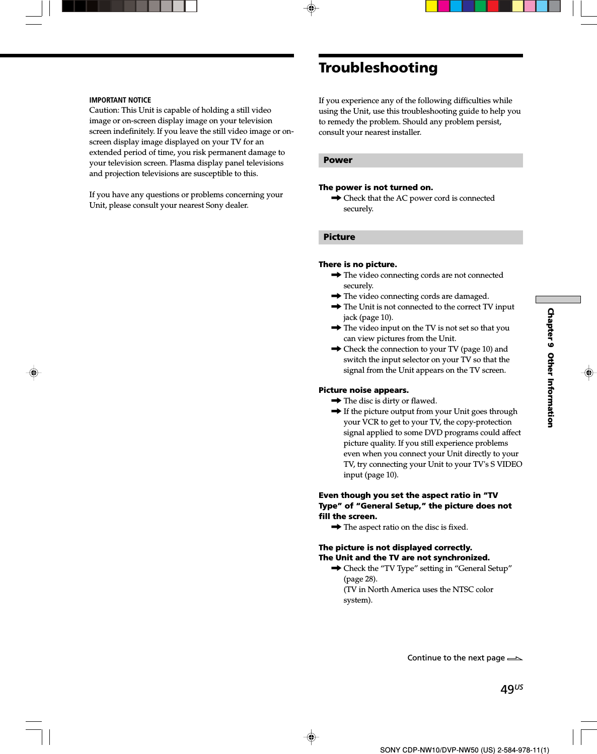 49USChapter 9  Other InformationSONY CDP-NW10/DVP-NW50 (US) 2-584-978-11(1)If you experience any of the following difficulties whileusing the Unit, use this troubleshooting guide to help youto remedy the problem. Should any problem persist,consult your nearest installer.PowerThe power is not turned on.,Check that the AC power cord is connectedsecurely.PictureThere is no picture.,The video connecting cords are not connectedsecurely.,The video connecting cords are damaged.,The Unit is not connected to the correct TV inputjack (page 10).,The video input on the TV is not set so that youcan view pictures from the Unit.,Check the connection to your TV (page 10) andswitch the input selector on your TV so that thesignal from the Unit appears on the TV screen.Picture noise appears.,The disc is dirty or flawed.,If the picture output from your Unit goes throughyour VCR to get to your TV, the copy-protectionsignal applied to some DVD programs could affectpicture quality. If you still experience problemseven when you connect your Unit directly to yourTV, try connecting your Unit to your TV&apos;s S VIDEOinput (page 10).Even though you set the aspect ratio in “TVType” of “General Setup,” the picture does notfill the screen.,The aspect ratio on the disc is fixed.The picture is not displayed correctly.The Unit and the TV are not synchronized.,Check the “TV Type” setting in “General Setup”(page 28).(TV in North America uses the NTSC colorsystem).TroubleshootingIMPORTANT NOTICECaution: This Unit is capable of holding a still videoimage or on-screen display image on your televisionscreen indefinitely. If you leave the still video image or on-screen display image displayed on your TV for anextended period of time, you risk permanent damage toyour television screen. Plasma display panel televisionsand projection televisions are susceptible to this.If you have any questions or problems concerning yourUnit, please consult your nearest Sony dealer.Continue to the next page l