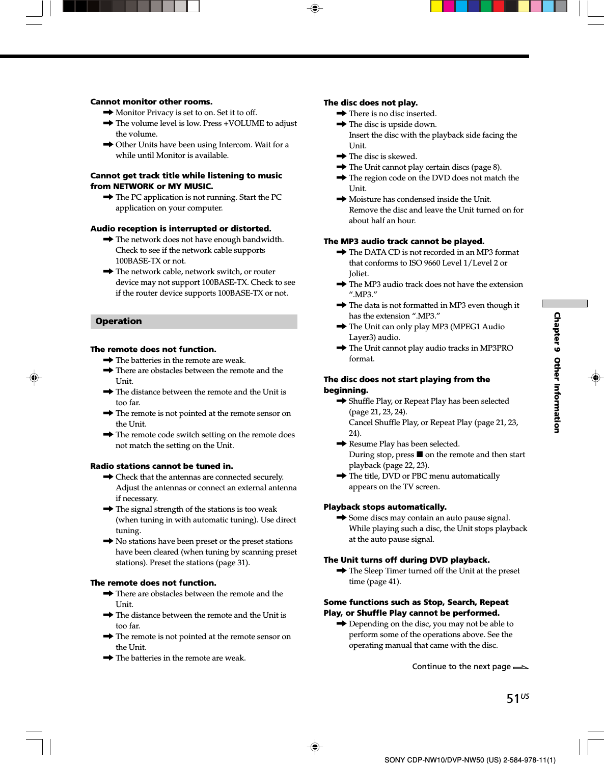 51USChapter 9  Other InformationSONY CDP-NW10/DVP-NW50 (US) 2-584-978-11(1)Cannot monitor other rooms.,Monitor Privacy is set to on. Set it to off.,The volume level is low. Press +VOLUME to adjustthe volume.,Other Units have been using Intercom. Wait for awhile until Monitor is available.Cannot get track title while listening to musicfrom NETWORK or MY MUSIC.,The PC application is not running. Start the PCapplication on your computer.Audio reception is interrupted or distorted.,The network does not have enough bandwidth.Check to see if the network cable supports100BASE-TX or not.,The network cable, network switch, or routerdevice may not support 100BASE-TX. Check to seeif the router device supports 100BASE-TX or not.OperationThe remote does not function.,The batteries in the remote are weak.,There are obstacles between the remote and theUnit.,The distance between the remote and the Unit istoo far.,The remote is not pointed at the remote sensor onthe Unit.,The remote code switch setting on the remote doesnot match the setting on the Unit.Radio stations cannot be tuned in.,Check that the antennas are connected securely.Adjust the antennas or connect an external antennaif necessary.,The signal strength of the stations is too weak(when tuning in with automatic tuning). Use directtuning.,No stations have been preset or the preset stationshave been cleared (when tuning by scanning presetstations). Preset the stations (page 31).The remote does not function.,There are obstacles between the remote and theUnit.,The distance between the remote and the Unit istoo far.,The remote is not pointed at the remote sensor onthe Unit.,The batteries in the remote are weak.The disc does not play.,There is no disc inserted.,The disc is upside down.Insert the disc with the playback side facing theUnit.,The disc is skewed.,The Unit cannot play certain discs (page 8).,The region code on the DVD does not match theUnit.,Moisture has condensed inside the Unit.Remove the disc and leave the Unit turned on forabout half an hour.The MP3 audio track cannot be played.,The DATA CD is not recorded in an MP3 formatthat conforms to ISO 9660 Level 1/Level 2 orJoliet.,The MP3 audio track does not have the extension“.MP3.”,The data is not formatted in MP3 even though ithas the extension “.MP3.”,The Unit can only play MP3 (MPEG1 AudioLayer3) audio.,The Unit cannot play audio tracks in MP3PROformat.The disc does not start playing from thebeginning.,Shuffle Play, or Repeat Play has been selected(page 21, 23, 24).Cancel Shuffle Play, or Repeat Play (page 21, 23,24).,Resume Play has been selected.During stop, press x on the remote and then startplayback (page 22, 23).,The title, DVD or PBC menu automaticallyappears on the TV screen.Playback stops automatically.,Some discs may contain an auto pause signal.While playing such a disc, the Unit stops playbackat the auto pause signal.The Unit turns off during DVD playback.,The Sleep Timer turned off the Unit at the presettime (page 41).Some functions such as Stop, Search, RepeatPlay, or Shuffle Play cannot be performed.,Depending on the disc, you may not be able toperform some of the operations above. See theoperating manual that came with the disc.Continue to the next page l