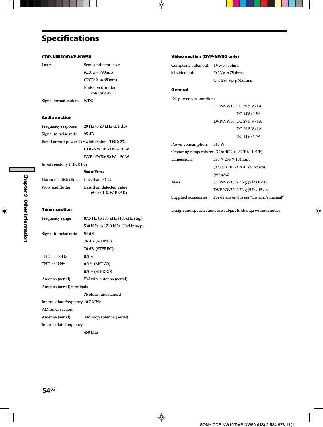 54USChapter 9  Other InformationSONY CDP-NW10/DVP-NW50 (US) 2-584-978-11(1)SpecificationsCDP-NW10/DVP-NW50Laser Semiconductor laser(CD: λ = 780nm)(DVD: λ  = 650nm)Emission duration:continuousSignal format system NTSCAudio sectionFrequency response 20 Hz to 20 kHz (± 1 dB)Signal-to-noise ratio 95 dBRated output power 1kHz into 8ohms THD: 3%CDP-NW10: 30 W + 30 WDVP-NW50: 50 W + 50 WInput sensivity (LINE IN)500 mVrmsHarmonic distortion Less than 0.1 %Wow and flutter Less than detected value(± 0.001 % W PEAK)Tuner sectionFrequency range 87.5 Hz to 108 kHz (100kHz step)530 kHz to 1710 kHz (10kHz step)Signal-to-noise ratio 54 dB76 dB  (MONO)70 dB  (STEREO)THD at 400Hz 0.5 %THD at 1kHz 0.3 % (MONO)0.5 % (STEREO)Antenna (aerial) FM wire antenna (aerial)Antenna (aerial) terminals75 ohms, unbalancedIntermediate frequency 10.7 MHzAM tuner sectionAntenna (aerial) AM loop antenna (aerial)Intermediate frequency450 kHzVideo section (DVP-NW50 only)Composite video out: 1Vp-p 75ohmsS1 video out: Y: 1Vp-p 75ohmsC: 0.286 Vp-p 75ohmsGeneralDC power consumption:CDP-NW10: DC 29.5 V/1A                DC 14V/1.5ADVP-NW50: DC 29.5 V/1A                DC 29.5 V/1A                DC 14V/1.5APower consumption: 540 WOperating temperature: 0˚C to 40˚C (– 32˚F to 104˚F)Dimensions: 230 ✕ 266 ✕ 104 mm(9 1/8✕ 10 1/2✕ 4 1/8 inches)(w/h/d)Mass: CDP-NW10: 2.5 kg (5 lbs 8 oz)DVP-NW50: 2.7 kg (5 lbs 15 oz)Supplied accessories :For details on this see “Installer’s manual”Design and specifications are subject to change without notice.