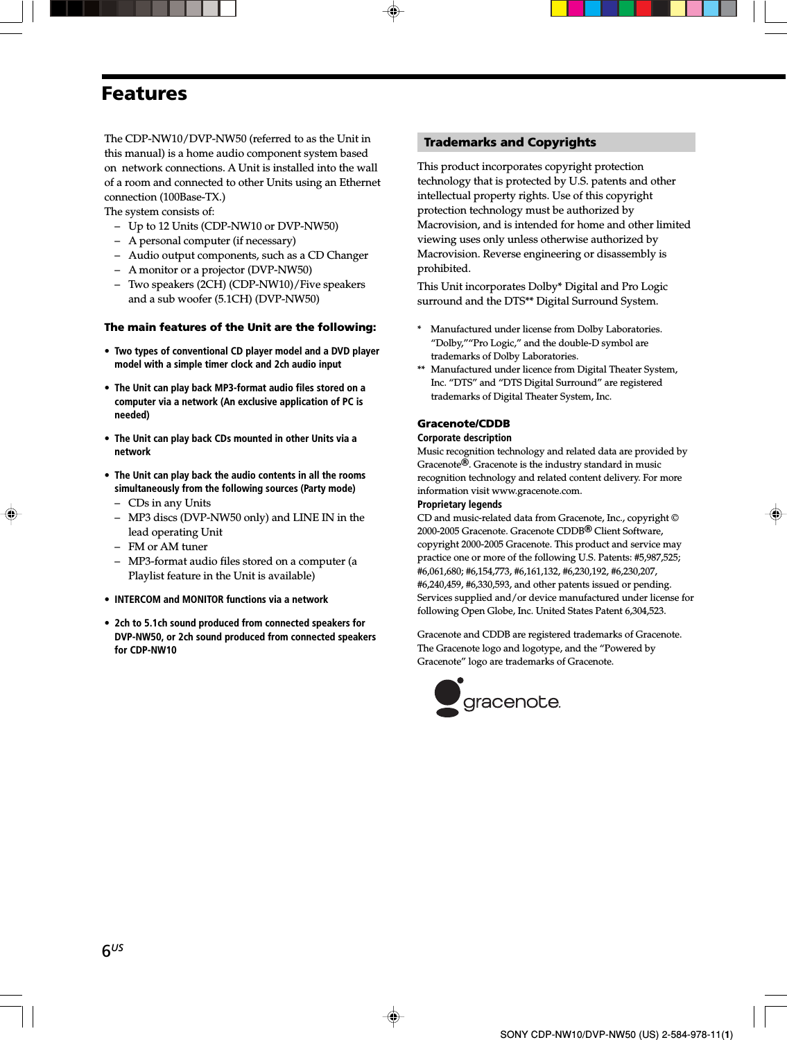 6USSONY CDP-NW10/DVP-NW50 (US) 2-584-978-11(1)Trademarks and CopyrightsThis product incorporates copyright protectiontechnology that is protected by U.S. patents and otherintellectual property rights. Use of this copyrightprotection technology must be authorized byMacrovision, and is intended for home and other limitedviewing uses only unless otherwise authorized byMacrovision. Reverse engineering or disassembly isprohibited.This Unit incorporates Dolby* Digital and Pro Logicsurround and the DTS** Digital Surround System.*   Manufactured under license from Dolby Laboratories.“Dolby,”“Pro Logic,” and the double-D symbol aretrademarks of Dolby Laboratories.**  Manufactured under licence from Digital Theater System,Inc. “DTS” and “DTS Digital Surround” are registeredtrademarks of Digital Theater System, Inc.Gracenote/CDDBCorporate descriptionMusic recognition technology and related data are provided byGracenoteR. Gracenote is the industry standard in musicrecognition technology and related content delivery. For moreinformation visit www.gracenote.com.Proprietary legendsCD and music-related data from Gracenote, Inc., copyright ©2000-2005 Gracenote. Gracenote CDDBR Client Software,copyright 2000-2005 Gracenote. This product and service maypractice one or more of the following U.S. Patents: #5,987,525;#6,061,680; #6,154,773, #6,161,132, #6,230,192, #6,230,207,#6,240,459, #6,330,593, and other patents issued or pending.Services supplied and/or device manufactured under license forfollowing Open Globe, Inc. United States Patent 6,304,523.Gracenote and CDDB are registered trademarks of Gracenote.The Gracenote logo and logotype, and the “Powered byGracenote” logo are trademarks of Gracenote.The CDP-NW10/DVP-NW50 (referred to as the Unit inthis manual) is a home audio component system basedon  network connections. A Unit is installed into the wallof a room and connected to other Units using an Ethernetconnection (100Base-TX.)The system consists of:– Up to 12 Units (CDP-NW10 or DVP-NW50)– A personal computer (if necessary)– Audio output components, such as a CD Changer– A monitor or a projector (DVP-NW50)– Two speakers (2CH) (CDP-NW10)/Five speakersand a sub woofer (5.1CH) (DVP-NW50)The main features of the Unit are the following:• Two types of conventional CD player model and a DVD playermodel with a simple timer clock and 2ch audio input• The Unit can play back MP3-format audio files stored on acomputer via a network (An exclusive application of PC isneeded)• The Unit can play back CDs mounted in other Units via anetwork• The Unit can play back the audio contents in all the roomssimultaneously from the following sources (Party mode)– CDs in any Units– MP3 discs (DVP-NW50 only) and LINE IN in thelead operating Unit– FM or AM tuner– MP3-format audio files stored on a computer (aPlaylist feature in the Unit is available)• INTERCOM and MONITOR functions via a network• 2ch to 5.1ch sound produced from connected speakers forDVP-NW50, or 2ch sound produced from connected speakersfor CDP-NW10Features