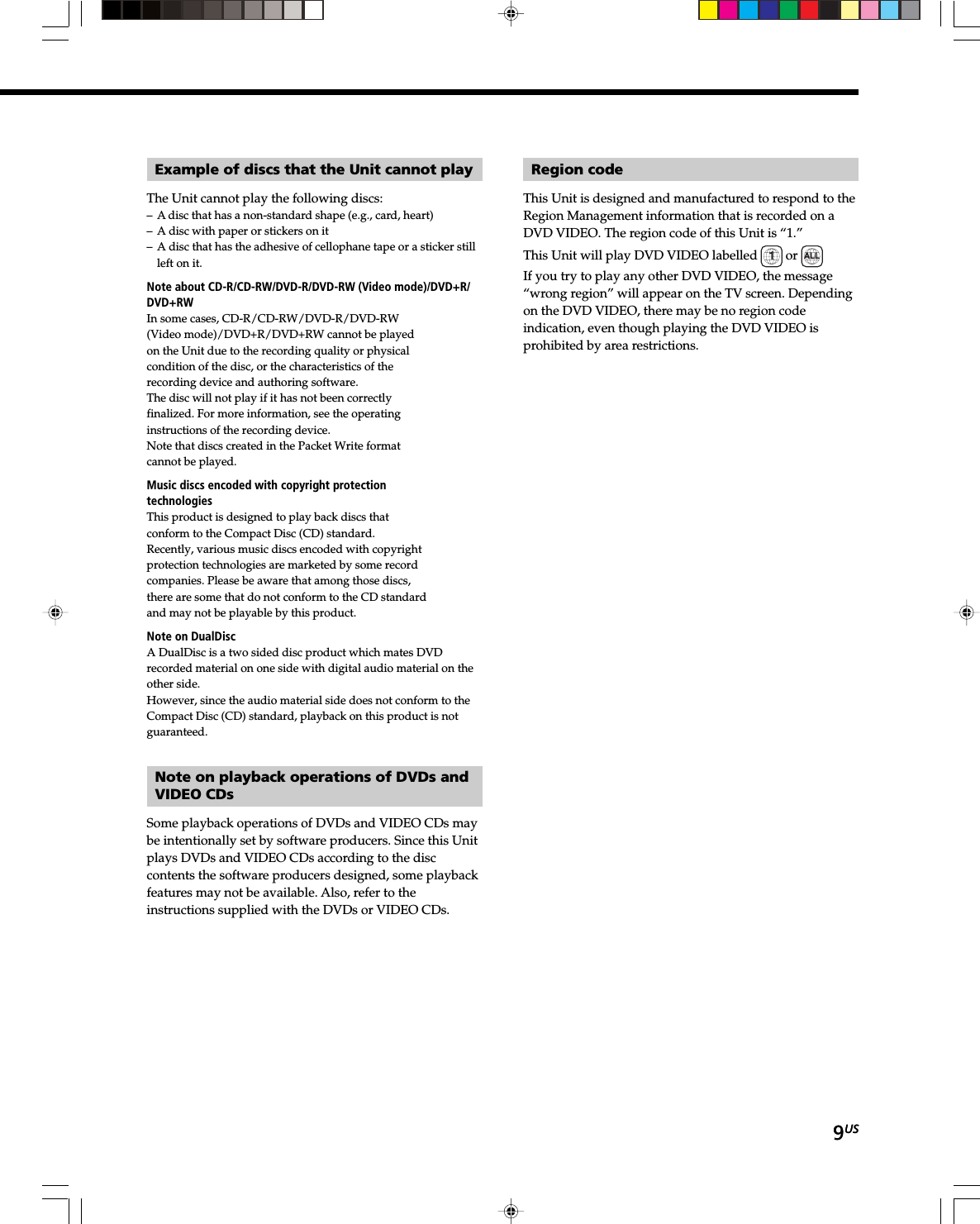 9US9USExample of discs that the Unit cannot playThe Unit cannot play the following discs:– A disc that has a non-standard shape (e.g., card, heart)– A disc with paper or stickers on it– A disc that has the adhesive of cellophane tape or a sticker stillleft on it.Note about CD-R/CD-RW/DVD-R/DVD-RW (Video mode)/DVD+R/DVD+RWIn some cases, CD-R/CD-RW/DVD-R/DVD-RW(Video mode)/DVD+R/DVD+RW cannot be playedon the Unit due to the recording quality or physicalcondition of the disc, or the characteristics of therecording device and authoring software.The disc will not play if it has not been correctlyfinalized. For more information, see the operatinginstructions of the recording device.Note that discs created in the Packet Write formatcannot be played.Music discs encoded with copyright protectiontechnologiesThis product is designed to play back discs thatconform to the Compact Disc (CD) standard.Recently, various music discs encoded with copyrightprotection technologies are marketed by some recordcompanies. Please be aware that among those discs,there are some that do not conform to the CD standardand may not be playable by this product.Note on DualDiscA DualDisc is a two sided disc product which mates DVDrecorded material on one side with digital audio material on theother side.However, since the audio material side does not conform to theCompact Disc (CD) standard, playback on this product is notguaranteed.Note on playback operations of DVDs andVIDEO CDsSome playback operations of DVDs and VIDEO CDs maybe intentionally set by software producers. Since this Unitplays DVDs and VIDEO CDs according to the disccontents the software producers designed, some playbackfeatures may not be available. Also, refer to theinstructions supplied with the DVDs or VIDEO CDs.Region codeThis Unit is designed and manufactured to respond to theRegion Management information that is recorded on aDVD VIDEO. The region code of this Unit is “1.”This Unit will play DVD VIDEO labelled  1 or  ALL.If you try to play any other DVD VIDEO, the message“wrong region” will appear on the TV screen. Dependingon the DVD VIDEO, there may be no region codeindication, even though playing the DVD VIDEO isprohibited by area restrictions.