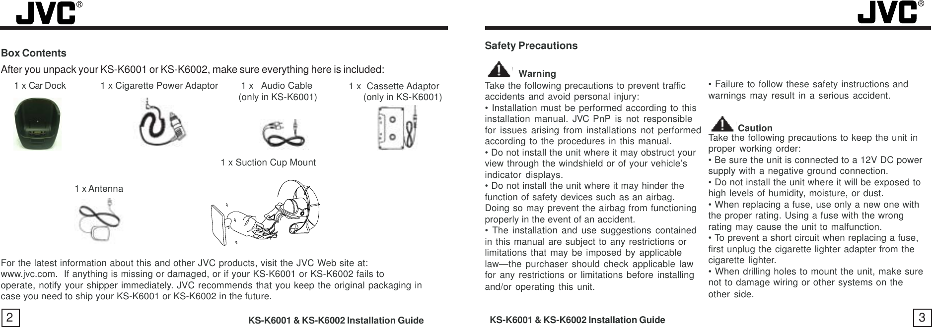 2KS-K6001 &amp; KS-K6002 Installation GuideBox Contents3Safety Precautions           WarningTake the following precautions to prevent trafficaccidents and avoid personal injury:• Installation must be performed according to thisinstallation manual. JVC PnP is not responsiblefor issues arising from installations not performedaccording to the procedures in this manual.• Do not install the unit where it may obstruct yourview through the windshield or of your vehicle’sindicator displays.• Do not install the unit where it may hinder thefunction of safety devices such as an airbag.Doing so may prevent the airbag from functioningproperly in the event of an accident.• The installation and use suggestions containedin this manual are subject to any restrictions orlimitations that may be imposed by applicablelaw—the purchaser should check applicable lawfor any restrictions or limitations before installingand/or operating this unit.• Failure to follow these safety instructions andwarnings may result in a serious accident. CautionTake the following precautions to keep the unit inproper working order:• Be sure the unit is connected to a 12V DC powersupply with a negative ground connection.• Do not install the unit where it will be exposed tohigh levels of humidity, moisture, or dust.• When replacing a fuse, use only a new one withthe proper rating. Using a fuse with the wrongrating may cause the unit to malfunction.• To prevent a short circuit when replacing a fuse,first unplug the cigarette lighter adapter from thecigarette lighter.• When drilling holes to mount the unit, make surenot to damage wiring or other systems on theother side.For the latest information about this and other JVC products, visit the JVC Web site at:www.jvc.com.  If anything is missing or damaged, or if your KS-K6001 or KS-K6002 fails tooperate, notify your shipper immediately. JVC recommends that you keep the original packaging incase you need to ship your KS-K6001 or KS-K6002 in the future.KS-K6001 &amp; KS-K6002 Installation Guide1 x  Cassette Adaptor (only in KS-K6001)                   (only in KS-K6001)1 x Suction Cup MountAfter you unpack your KS-K6001 or KS-K6002, make sure everything here is included:1 x Car Dock     1 x Cigarette Power Adaptor 1 x   Audio Cable1 x Antenna  