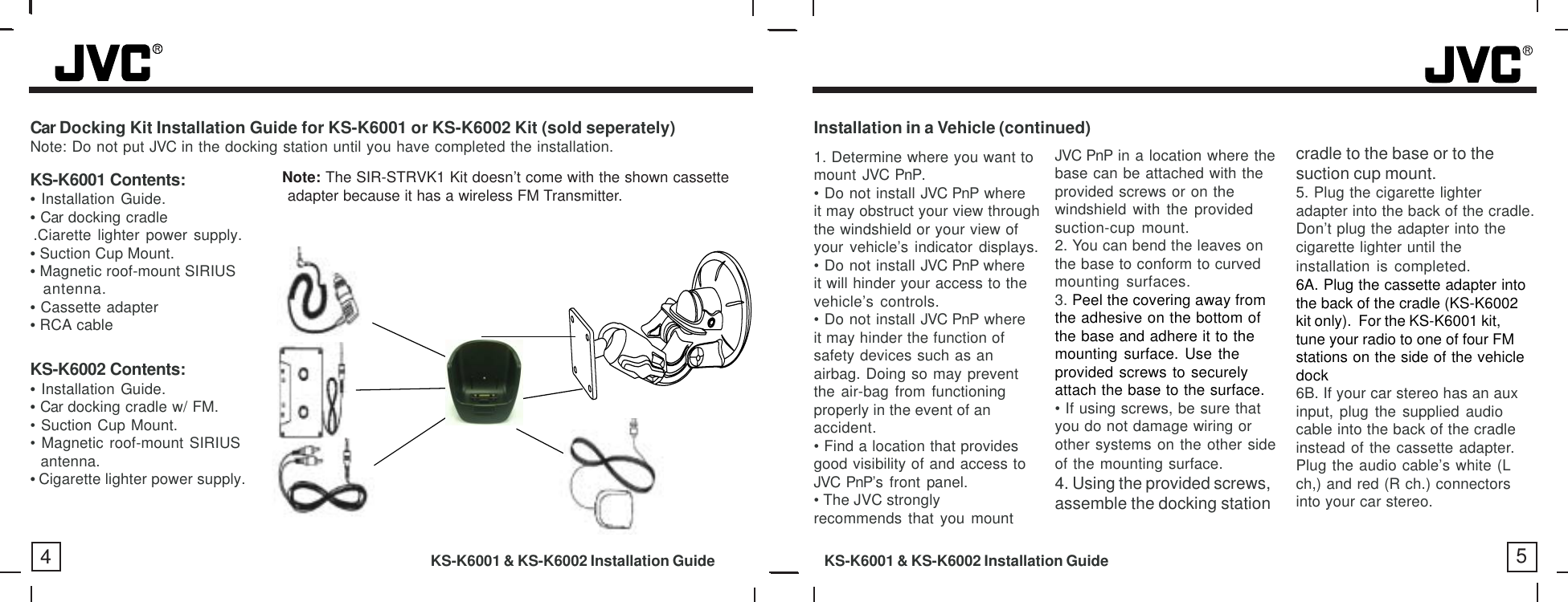 Car Docking Kit Installation Guide for KS-K6001 or KS-K6002 Kit (sold seperately)Note: Do not put JVC in the docking station until you have completed the installation.KS-K6001 Contents:• Installation Guide.• Car docking cradle.Ciarette lighter power supply.• Suction Cup Mount.• Magnetic roof-mount SIRIUSantenna.• Cassette adapter• RCA cable1. Determine where you want tomount JVC PnP.• Do not install JVC PnP whereit may obstruct your view throughthe windshield or your view ofyour vehicle’s indicator displays.• Do not install JVC PnP whereit will hinder your access to thevehicle’s controls.• Do not install JVC PnP whereit may hinder the function ofsafety devices such as anairbag. Doing so may preventthe air-bag from functioningproperly in the event of anaccident.• Find a location that providesgood visibility of and access toJVC PnP’s front panel.• The JVC stronglyrecommends that you mountJVC PnP in a location where thebase can be attached with theprovided screws or on thewindshield with the providedsuction-cup mount.2. You can bend the leaves onthe base to conform to curvedmounting surfaces.3. Peel the covering away fromthe adhesive on the bottom ofthe base and adhere it to themounting surface. Use theprovided screws to securelyattach the base to the surface.• If using screws, be sure thatyou do not damage wiring orother systems on the other sideof the mounting surface.4. Using the provided screws,assemble the docking stationInstallation in a Vehicle (continued)cradle to the base or to thesuction cup mount.5. Plug the cigarette lighteradapter into the back of the cradle.Don’t plug the adapter into thecigarette lighter until theinstallation is completed.6A. Plug the cassette adapter intothe back of the cradle (KS-K6002kit only).  For the KS-K6001 kit,tune your radio to one of four FMstations on the side of the vehicledock6B. If your car stereo has an auxinput, plug the supplied audiocable into the back of the cradleinstead of the cassette adapter.Plug the audio cable’s white (Lch,) and red (R ch.) connectorsinto your car stereo.45KS-K6002 Contents:• Installation Guide.• Car docking cradle w/ FM.• Suction Cup Mount.• Magnetic roof-mount SIRIUS  antenna.• Cigarette lighter power supply.Note: The SIR-STRVK1 Kit doesn’t come with the shown cassette          adapter because it has a wireless FM Transmitter.KS-K6001 &amp; KS-K6002 Installation Guide           KS-K6001 &amp; KS-K6002 Installation Guide