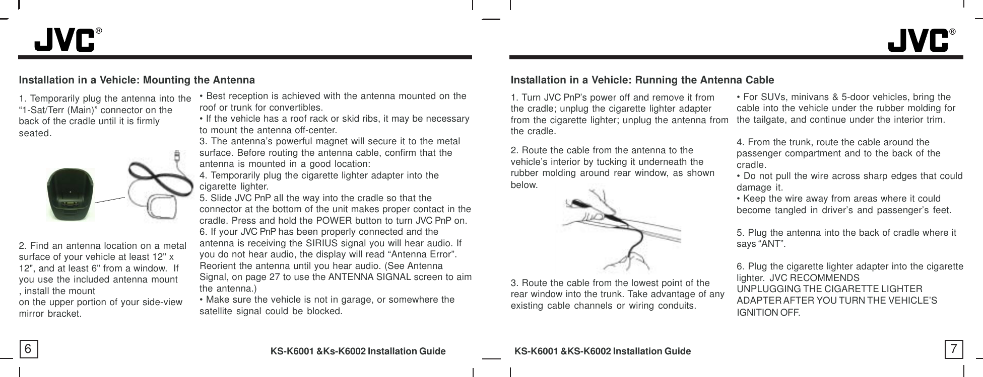 Installation in a Vehicle: Running the Antenna Cable2. Route the cable from the antenna to thevehicle’s interior by tucking it underneath therubber molding around rear window, as shownbelow.• For SUVs, minivans &amp; 5-door vehicles, bring thecable into the vehicle under the rubber molding forthe tailgate, and continue under the interior trim.4. From the trunk, route the cable around thepassenger compartment and to the back of thecradle.• Do not pull the wire across sharp edges that coulddamage it.• Keep the wire away from areas where it couldbecome tangled in driver’s and passenger’s feet.5. Plug the antenna into the back of cradle where itsays “ANT”.6. Plug the cigarette lighter adapter into the cigarettelighter.  JVC RECOMMENDSUNPLUGGING THE CIGARETTE LIGHTERADAPTER AFTER YOU TURN THE VEHICLE’SIGNITION OFF.6 7Installation in a Vehicle: Mounting the Antenna1. Turn JVC PnP’s power off and remove it fromthe cradle; unplug the cigarette lighter adapterfrom the cigarette lighter; unplug the antenna fromthe cradle.3. Route the cable from the lowest point of therear window into the trunk. Take advantage of anyexisting cable channels or wiring conduits.KS-K6001 &amp;Ks-K6002 Installation Guide           KS-K6001 &amp;KS-K6002 Installation Guide1. Temporarily plug the antenna into the“1-Sat/Terr (Main)” connector on theback of the cradle until it is firmlyseated.2. Find an antenna location on a metalsurface of your vehicle at least 12&quot; x12&quot;, and at least 6&quot; from a window.  Ifyou use the included antenna mount, install the mounton the upper portion of your side-viewmirror bracket.• Best reception is achieved with the antenna mounted on theroof or trunk for convertibles.• If the vehicle has a roof rack or skid ribs, it may be necessaryto mount the antenna off-center.3. The antenna’s powerful magnet will secure it to the metalsurface. Before routing the antenna cable, confirm that theantenna is mounted in a good location:4. Temporarily plug the cigarette lighter adapter into thecigarette lighter.5. Slide JVC PnP all the way into the cradle so that theconnector at the bottom of the unit makes proper contact in thecradle. Press and hold the POWER button to turn JVC PnP on.6. If your JVC PnP has been properly connected and theantenna is receiving the SIRIUS signal you will hear audio. Ifyou do not hear audio, the display will read “Antenna Error”.Reorient the antenna until you hear audio. (See AntennaSignal, on page 27 to use the ANTENNA SIGNAL screen to aimthe antenna.)• Make sure the vehicle is not in garage, or somewhere thesatellite signal could be blocked.