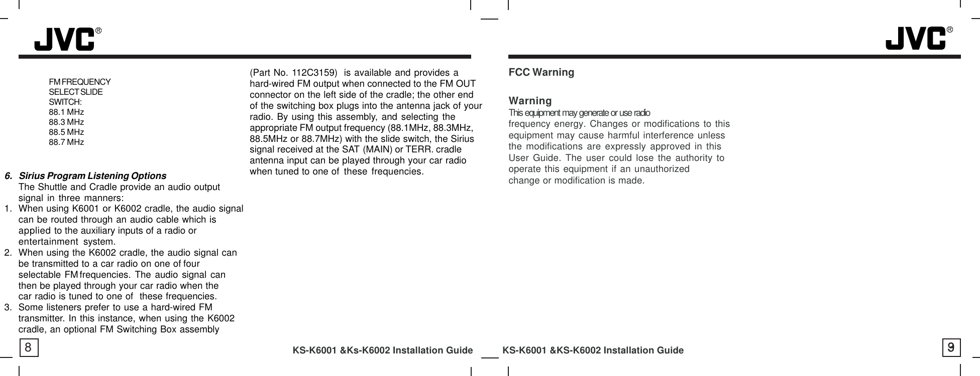 8KS-K6001 &amp;Ks-K6002 Installation Guide           KS-K6001 &amp;KS-K6002 Installation Guide 96. Sirius Program Listening OptionsThe Shuttle and Cradle provide an audio outputsignal in three manners:1. When using K6001 or K6002 cradle, the audio signalcan be routed through an audio cable which isapplied to the auxiliary inputs of a radio orentertainment system.2. When using the K6002 cradle, the audio signal canbe transmitted to a car radio on one of fourselectable FM frequencies. The audio signal canthen be played through your car radio when thecar radio is tuned to one of  these frequencies.3. Some listeners prefer to use a hard-wired FMtransmitter. In this instance, when using the K6002cradle, an optional FM Switching Box assembly(Part No. 112C3159) is available and provides ahard-wired FM output when connected to the FM OUTconnector on the left side of the cradle; the other endof the switching box plugs into the antenna jack of yourradio. By using this assembly, and selecting theappropriate FM output frequency (88.1MHz, 88.3MHz,88.5MHz or 88.7MHz) with the slide switch, the Siriussignal received at the SAT (MAIN) or TERR. cradleantenna input can be played through your car radiowhen tuned to one of these frequencies.FM FREQUENCYSELECT SLIDESWITCH:88.1 MHz88.3 MHz88.5 MHz88.7 MHz3FCC WarningWarningThis equipment may generate or use radiofrequency energy. Changes or modifications to thisequipment may cause harmful interference unlessthe modifications are expressly approved in thisUser Guide. The user could lose the authority tooperate this equipment if an unauthorizedchange or modification is made.