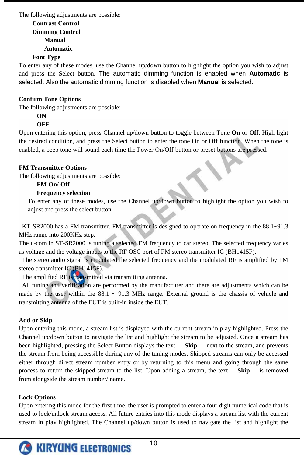   10 The following adjustments are possible: Contrast Control  Dimming Control  Manual  Automatic Font Type To enter any of these modes, use the Channel up/down button to highlight the option you wish to adjust and press the Select button. The automatic dimming function is enabled when Automatic is selected. Also the automatic dimming function is disabled when Manual is selected.  Confirm Tone Options The following adjustments are possible: ON OFF Upon entering this option, press Channel up/down button to toggle between Tone On or Off. High light the desired condition, and press the Select button to enter the tone On or Off function. When the tone is enabled, a beep tone will sound each time the Power On/Off button or preset buttons are pressed.  FM Transmitter Options The following adjustments are possible: FM On/ Off Frequency selection To enter any of these modes, use the Channel up/down button to highlight the option you wish to adjust and press the select button.  KT-SR2000 has a FM transmitter. FM transmitter is designed to operate on frequency in the 88.1~91.3 MHz range into 200KHz step. The u-com in ST-SR2000 is tuning a selected FM frequency to car stereo. The selected frequency varies as voltage and the voltage inputs to the RF OSC port of FM stereo transmitter IC (BH1415F).   The stereo audio signal is modulated the selected frequency and the modulated RF is amplified by FM stereo transmitter IC (BH1415F).   The amplified RF is transmitted via transmitting antenna.   All tuning and verification are performed by the manufacturer and there are adjustments which can be made by the user within the 88.1 ~ 91.3 MHz range. External ground is the chassis of vehicle and transmitting antenna of the EUT is built-in inside the EUT.  Add or Skip Upon entering this mode, a stream list is displayed with the current stream in play highlighted. Press the Channel up/down button to navigate the list and highlight the stream to be adjusted. Once a stream has been highlighted, pressing the Select Button displays the text   Skip   next to the stream, and prevents the stream from being accessible during any of the tuning modes. Skipped streams can only be accessed either through direct stream number entry or by returning to this menu and going through the same process to return the skipped stream to the list. Upon adding a stream, the text   Skip   is removed from alongside the stream number/ name.   Lock Options Upon entering this mode for the first time, the user is prompted to enter a four digit numerical code that is used to lock/unlock stream access. All future entries into this mode displays a stream list with the current stream in play highlighted. The Channel up/down button is used to navigate the list and highlight the 