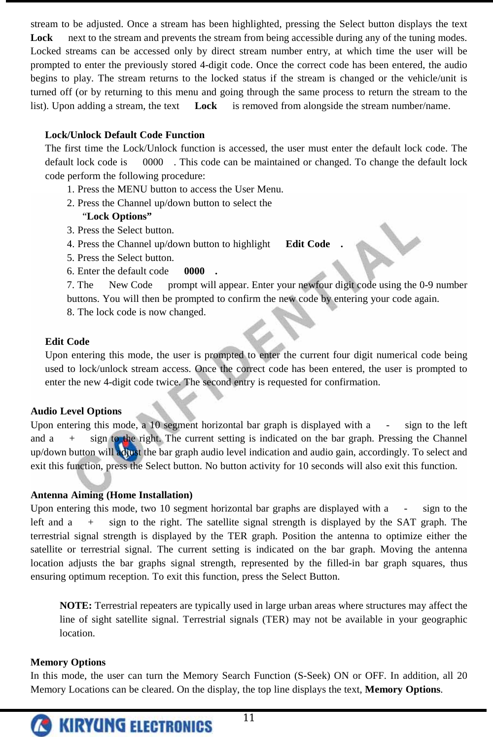   11 stream to be adjusted. Once a stream has been highlighted, pressing the Select button displays the text   Lock   next to the stream and prevents the stream from being accessible during any of the tuning modes. Locked streams can be accessed only by direct stream number entry, at which time the user will be prompted to enter the previously stored 4-digit code. Once the correct code has been entered, the audio begins to play. The stream returns to the locked status if the stream is changed or the vehicle/unit is turned off (or by returning to this menu and going through the same process to return the stream to the list). Upon adding a stream, the text   Lock   is removed from alongside the stream number/name.  Lock/Unlock Default Code Function The first time the Lock/Unlock function is accessed, the user must enter the default lock code. The default lock code is   0000  . This code can be maintained or changed. To change the default lock code perform the following procedure: 1. Press the MENU button to access the User Menu. 2. Press the Channel up/down button to select the    “Lock Options” 3. Press the Select button. 4. Press the Channel up/down button to highlight   Edit Code  . 5. Press the Select button. 6. Enter the default code   0000  . 7. The   New Code   prompt will appear. Enter your newfour digit code using the 0-9 number buttons. You will then be prompted to confirm the new code by entering your code again. 8. The lock code is now changed.  Edit Code Upon entering this mode, the user is prompted to enter the current four digit numerical code being used to lock/unlock stream access. Once the correct code has been entered, the user is prompted to enter the new 4-digit code twice. The second entry is requested for confirmation.  Audio Level Options Upon entering this mode, a 10 segment horizontal bar graph is displayed with a   -   sign to the left and a   +   sign to the right. The current setting is indicated on the bar graph. Pressing the Channel up/down button will adjust the bar graph audio level indication and audio gain, accordingly. To select and exit this function, press the Select button. No button activity for 10 seconds will also exit this function.  Antenna Aiming (Home Installation) Upon entering this mode, two 10 segment horizontal bar graphs are displayed with a   -   sign to the left and a   +   sign to the right. The satellite signal strength is displayed by the SAT graph. The terrestrial signal strength is displayed by the TER graph. Position the antenna to optimize either the satellite or terrestrial signal. The current setting is indicated on the bar graph. Moving the antenna location adjusts the bar graphs signal strength, represented by the filled-in bar graph squares, thus ensuring optimum reception. To exit this function, press the Select Button.   NOTE: Terrestrial repeaters are typically used in large urban areas where structures may affect the line of sight satellite signal. Terrestrial signals (TER) may not be available in your geographic location.  Memory Options In this mode, the user can turn the Memory Search Function (S-Seek) ON or OFF. In addition, all 20 Memory Locations can be cleared. On the display, the top line displays the text, Memory Options.  