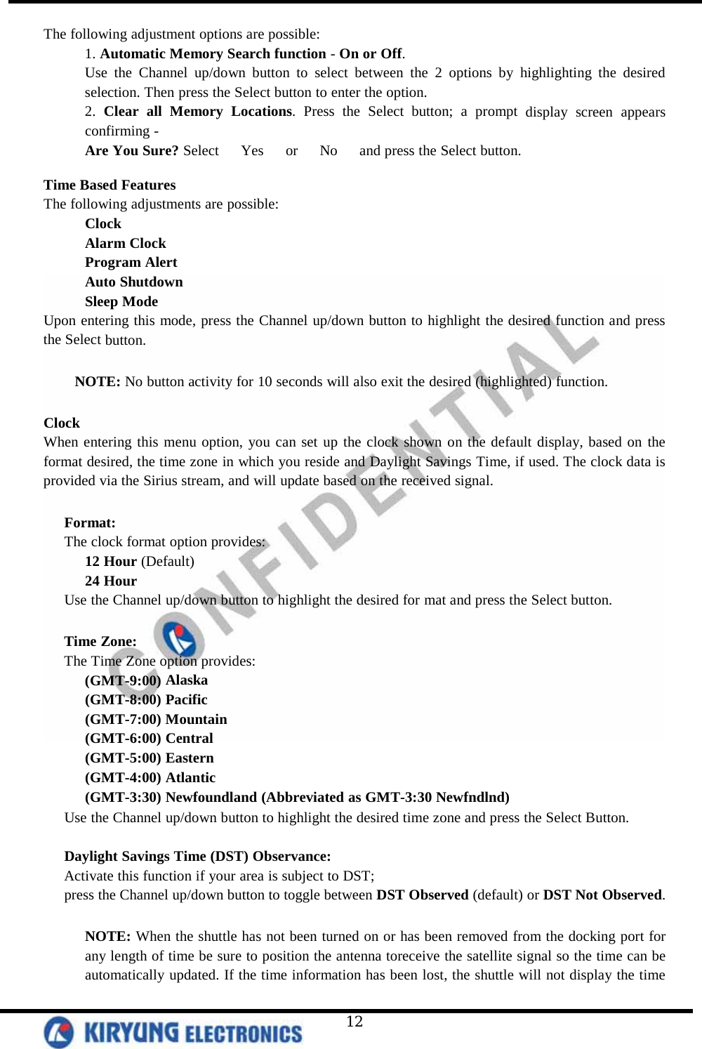   12 The following adjustment options are possible: 1. Automatic Memory Search function - On or Off. Use the Channel up/down button to select between the 2 options by highlighting the desired selection. Then press the Select button to enter the option.  2. Clear all Memory Locations. Press the Select button; a prompt display screen appears confirming - Are You Sure? Select   Yes   or   No   and press the Select button.  Time Based Features The following adjustments are possible: Clock Alarm Clock Program Alert Auto Shutdown Sleep Mode Upon entering this mode, press the Channel up/down button to highlight the desired function and press the Select button.   NOTE: No button activity for 10 seconds will also exit the desired (highlighted) function.   Clock When entering this menu option, you can set up the clock shown on the default display, based on the format desired, the time zone in which you reside and Daylight Savings Time, if used. The clock data is provided via the Sirius stream, and will update based on the received signal.   Format: The clock format option provides: 12 Hour (Default) 24 Hour Use the Channel up/down button to highlight the desired for mat and press the Select button.  Time Zone: The Time Zone option provides: (GMT-9:00) Alaska (GMT-8:00) Pacific (GMT-7:00) Mountain (GMT-6:00) Central (GMT-5:00) Eastern (GMT-4:00) Atlantic (GMT-3:30) Newfoundland (Abbreviated as GMT-3:30 Newfndlnd) Use the Channel up/down button to highlight the desired time zone and press the Select Button.   Daylight Savings Time (DST) Observance:  Activate this function if your area is subject to DST; press the Channel up/down button to toggle between DST Observed (default) or DST Not Observed.  NOTE: When the shuttle has not been turned on or has been removed from the docking port for any length of time be sure to position the antenna toreceive the satellite signal so the time can be automatically updated. If the time information has been lost, the shuttle will not display the time 