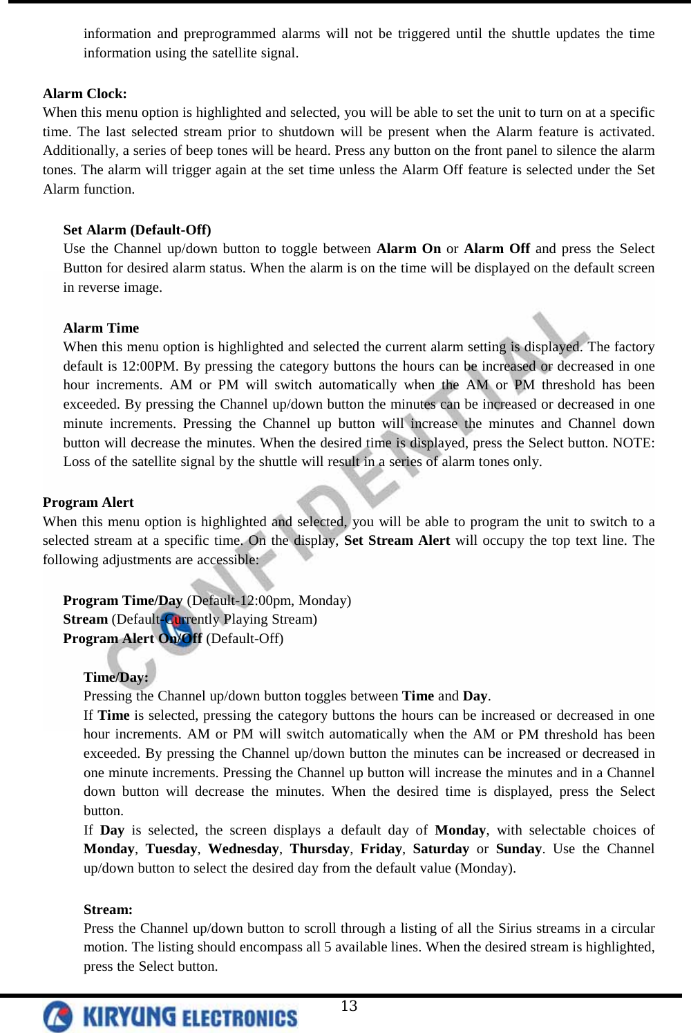   13 information and preprogrammed alarms will not be triggered until the shuttle updates the time information using the satellite signal.   Alarm Clock: When this menu option is highlighted and selected, you will be able to set the unit to turn on at a specific time. The last selected stream prior to shutdown will be present when the Alarm feature is activated. Additionally, a series of beep tones will be heard. Press any button on the front panel to silence the alarm tones. The alarm will trigger again at the set time unless the Alarm Off feature is selected under the Set Alarm function.   Set Alarm (Default-Off)  Use the Channel up/down button to toggle between Alarm On or Alarm Off and press the Select Button for desired alarm status. When the alarm is on the time will be displayed on the default screen in reverse image.  Alarm Time When this menu option is highlighted and selected the current alarm setting is displayed. The factory default is 12:00PM. By pressing the category buttons the hours can be increased or decreased in one hour increments. AM or PM will switch automatically when the AM or PM threshold has been exceeded. By pressing the Channel up/down button the minutes can be increased or decreased in one minute increments. Pressing the Channel up button will increase the minutes and Channel down button will decrease the minutes. When the desired time is displayed, press the Select button. NOTE: Loss of the satellite signal by the shuttle will result in a series of alarm tones only.   Program Alert When this menu option is highlighted and selected, you will be able to program the unit to switch to a selected stream at a specific time. On the display, Set Stream Alert will occupy the top text line. The following adjustments are accessible:   Program Time/Day (Default-12:00pm, Monday) Stream (Default-Currently Playing Stream) Program Alert On/Off (Default-Off)  Time/Day: Pressing the Channel up/down button toggles between Time and Day. If Time is selected, pressing the category buttons the hours can be increased or decreased in one hour increments. AM or PM will switch automatically when the AM or PM threshold has been exceeded. By pressing the Channel up/down button the minutes can be increased or decreased in one minute increments. Pressing the Channel up button will increase the minutes and in a Channel down button will decrease the minutes. When the desired time is displayed, press the Select button.  If Day is selected, the screen displays a default day of Monday, with selectable choices of Monday, Tuesday, Wednesday, Thursday, Friday, Saturday or Sunday. Use the Channel up/down button to select the desired day from the default value (Monday).  Stream: Press the Channel up/down button to scroll through a listing of all the Sirius streams in a circular motion. The listing should encompass all 5 available lines. When the desired stream is highlighted, press the Select button.  