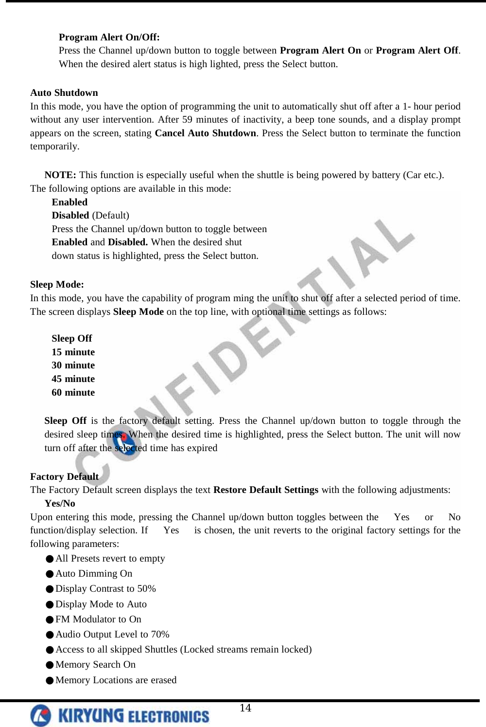   14  Program Alert On/Off:  Press the Channel up/down button to toggle between Program Alert On or Program Alert Off. When the desired alert status is high lighted, press the Select button.   Auto Shutdown  In this mode, you have the option of programming the unit to automatically shut off after a 1- hour period without any user intervention. After 59 minutes of inactivity, a beep tone sounds, and a display prompt appears on the screen, stating Cancel Auto Shutdown. Press the Select button to terminate the function temporarily.   NOTE: This function is especially useful when the shuttle is being powered by battery (Car etc.). The following options are available in this mode: Enabled Disabled (Default) Press the Channel up/down button to toggle between Enabled and Disabled. When the desired shut down status is highlighted, press the Select button.  Sleep Mode: In this mode, you have the capability of program ming the unit to shut off after a selected period of time. The screen displays Sleep Mode on the top line, with optional time settings as follows:   Sleep Off 15 minute 30 minute 45 minute 60 minute  Sleep Off is the factory default setting. Press the Channel up/down button to toggle through the desired sleep times. When the desired time is highlighted, press the Select button. The unit will now turn off after the selected time has expired  Factory Default The Factory Default screen displays the text Restore Default Settings with the following adjustments: Yes/No Upon entering this mode, pressing the Channel up/down button toggles between the   Yes   or   No   function/display selection. If   Yes   is chosen, the unit reverts to the original factory settings for the following parameters:    ●All Presets revert to empty    ●Auto Dimming On    ●Display Contrast to 50%    ●Display Mode to Auto    ●FM Modulator to On    ●Audio Output Level to 70%    ●Access to all skipped Shuttles (Locked streams remain locked)    ●Memory Search On    ●Memory Locations are erased 