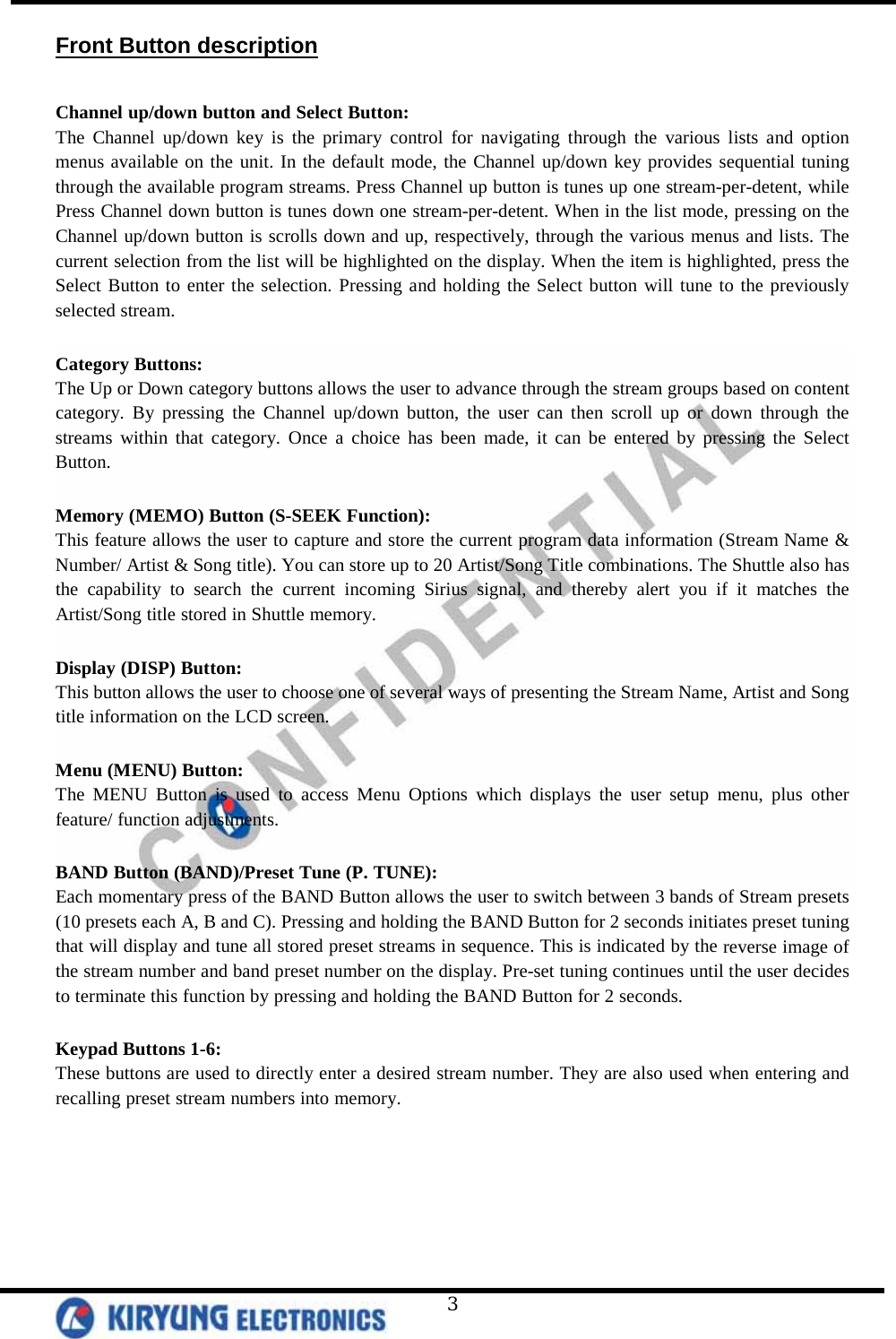   3 Front Button description  Channel up/down button and Select Button: The Channel up/down key is the primary control for navigating through the various lists and option menus available on the unit. In the default mode, the Channel up/down key provides sequential tuning through the available program streams. Press Channel up button is tunes up one stream-per-detent, while Press Channel down button is tunes down one stream-per-detent. When in the list mode, pressing on the Channel up/down button is scrolls down and up, respectively, through the various menus and lists. The current selection from the list will be highlighted on the display. When the item is highlighted, press the Select Button to enter the selection. Pressing and holding the Select button will tune to the previously selected stream.   Category Buttons: The Up or Down category buttons allows the user to advance through the stream groups based on content category. By pressing the Channel up/down button, the user can then scroll up or down through the streams within that category. Once a choice has been made, it can be entered by pressing the Select Button.  Memory (MEMO) Button (S-SEEK Function): This feature allows the user to capture and store the current program data information (Stream Name &amp; Number/ Artist &amp; Song title). You can store up to 20 Artist/Song Title combinations. The Shuttle also has the capability to search the current incoming Sirius signal, and thereby alert you if it matches the Artist/Song title stored in Shuttle memory.   Display (DISP) Button: This button allows the user to choose one of several ways of presenting the Stream Name, Artist and Song title information on the LCD screen.  Menu (MENU) Button: The MENU Button is used to access Menu Options which displays the user setup menu, plus other feature/ function adjustments.  BAND Button (BAND)/Preset Tune (P. TUNE):  Each momentary press of the BAND Button allows the user to switch between 3 bands of Stream presets (10 presets each A, B and C). Pressing and holding the BAND Button for 2 seconds initiates preset tuning that will display and tune all stored preset streams in sequence. This is indicated by the reverse image of the stream number and band preset number on the display. Pre-set tuning continues until the user decides to terminate this function by pressing and holding the BAND Button for 2 seconds.  Keypad Buttons 1-6: These buttons are used to directly enter a desired stream number. They are also used when entering and recalling preset stream numbers into memory.  
