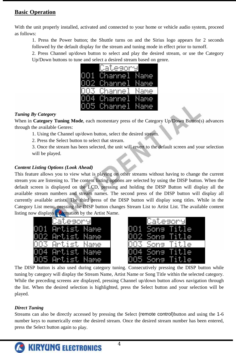   4 Basic Operation  With the unit properly installed, activated and connected to your home or vehicle audio system, proceed as follows:  1. Press the Power button; the Shuttle turns on and the Sirius logo appears for 2 seconds followed by the default display for the stream and tuning mode in effect prior to turnoff. 2. Press Channel up/down button to select and play the desired stream, or use the Category Up/Down buttons to tune and select a desired stream based on genre.  Tuning By Category When in Category Tuning Mode, each momentary press of the Category Up/Down Button(s) advances through the available Genres: 1. Using the Channel up/down button, select the desired stream. 2. Press the Select button to select that stream. 3. Once the stream has been selected, the unit will revert to the default screen and your selection will be played.  Content Listing Options (Look Ahead) This feature allows you to view what is playing on other streams without having to change the current stream you are listening to. The content listing options are selected by using the DISP button. When the default screen is displayed on the LCD, pressing and holding the DISP Button will display all the available stream numbers and stream names. The second press of the DISP button will display all currently available artists. The third press of the DISP button will display song titles. While in the Category List menu, pressing the DISP button changes Stream List to Artist List. The available content listing now displays information by the Artist Name.          The DISP button is also used during category tuning. Consecutively pressing the DISP button while tuning by category will display the Stream Name, Artist Name or Song Title within the selected category. While the preceding screens are displayed, pressing Channel up/down button allows navigation through the list. When the desired selection is highlighted, press the Select button and your selection will be played.   Direct Tuning Streams can also be directly accessed by pressing the Select (remote control)button and using the 1-6 number keys to numerically enter the desired stream. Once the desired stream number has been entered, press the Select button again to play. 