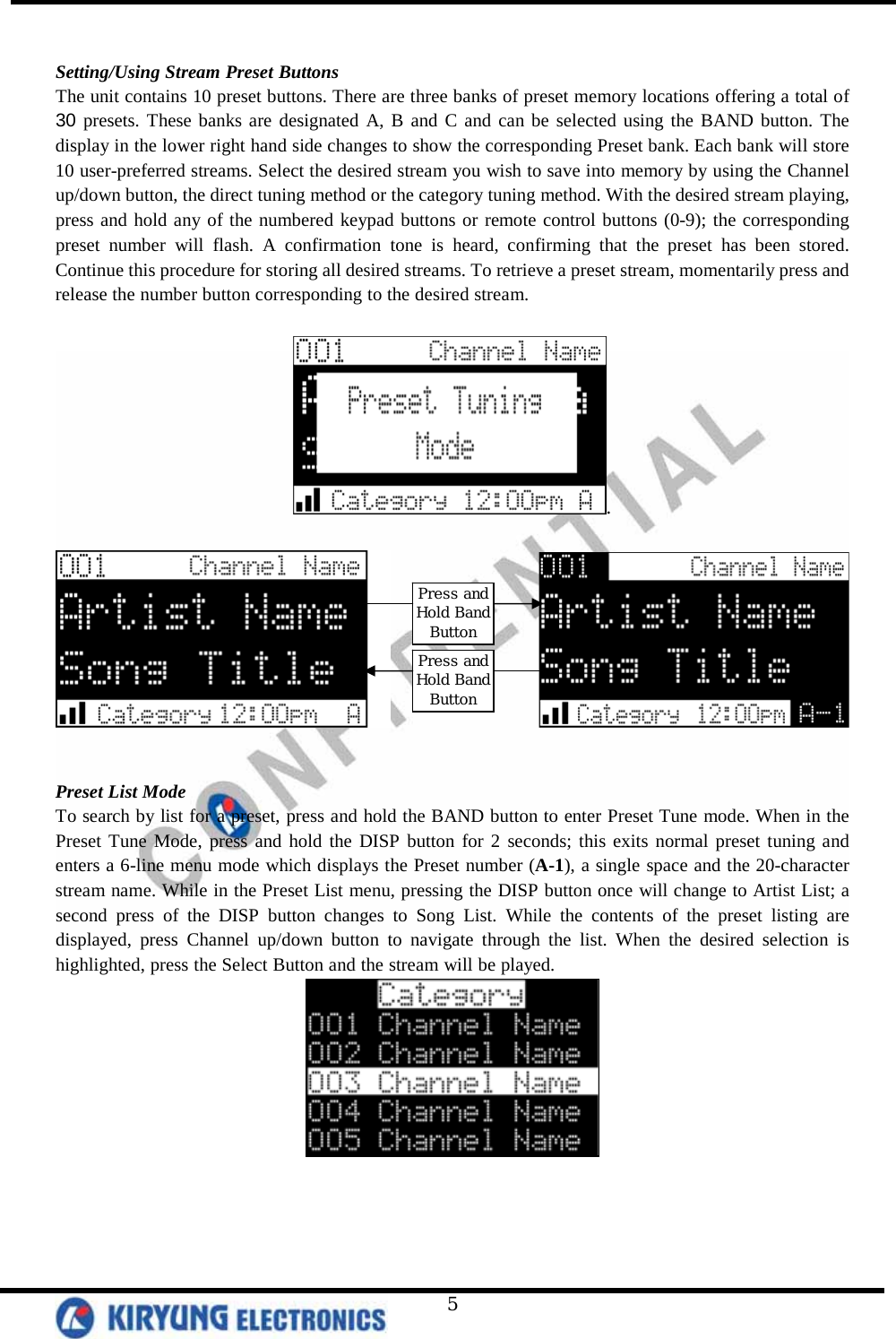   5  Setting/Using Stream Preset Buttons The unit contains 10 preset buttons. There are three banks of preset memory locations offering a total of 30 presets. These banks are designated A, B and C and can be selected using the BAND button. The display in the lower right hand side changes to show the corresponding Preset bank. Each bank will store 10 user-preferred streams. Select the desired stream you wish to save into memory by using the Channel up/down button, the direct tuning method or the category tuning method. With the desired stream playing, press and hold any of the numbered keypad buttons or remote control buttons (0-9); the corresponding preset number will flash. A confirmation tone is heard, confirming that the preset has been stored. Continue this procedure for storing all desired streams. To retrieve a preset stream, momentarily press and release the number button corresponding to the desired stream.   .                      Preset List Mode To search by list for a preset, press and hold the BAND button to enter Preset Tune mode. When in the Preset Tune Mode, press and hold the DISP button for 2 seconds; this exits normal preset tuning and enters a 6-line menu mode which displays the Preset number (A-1), a single space and the 20-character stream name. While in the Preset List menu, pressing the DISP button once will change to Artist List; a second press of the DISP button changes to Song List. While the contents of the preset listing are displayed, press Channel up/down button to navigate through the list. When the desired selection is highlighted, press the Select Button and the stream will be played.  Press and Hold Band Button Press and Hold Band Button 
