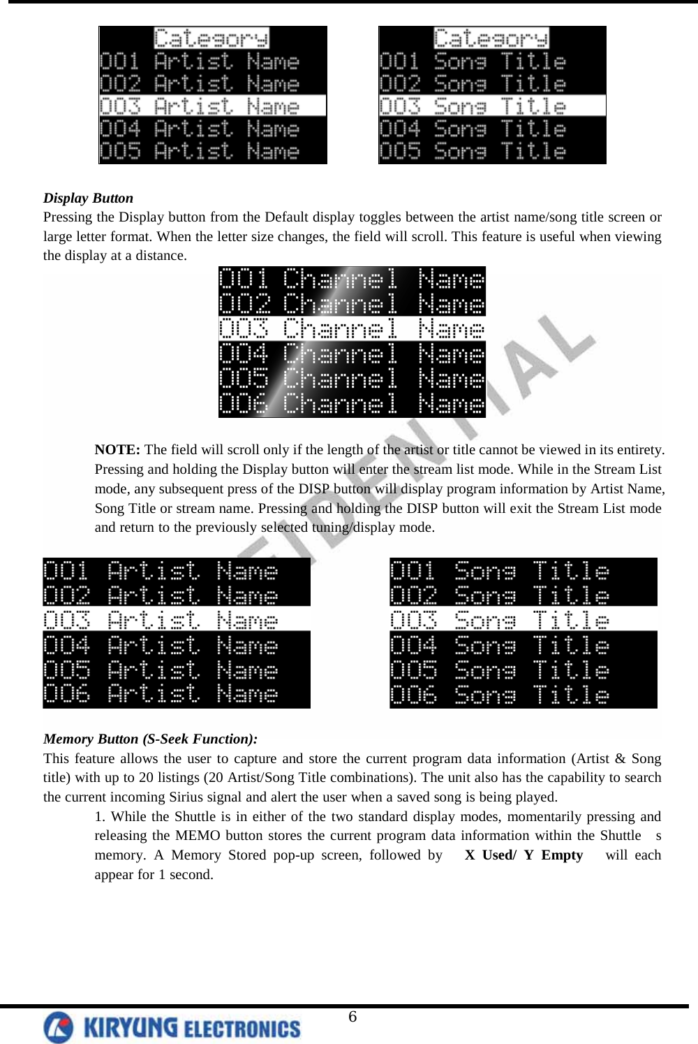   6           Display Button Pressing the Display button from the Default display toggles between the artist name/song title screen or large letter format. When the letter size changes, the field will scroll. This feature is useful when viewing the display at a distance.   NOTE: The field will scroll only if the length of the artist or title cannot be viewed in its entirety. Pressing and holding the Display button will enter the stream list mode. While in the Stream List mode, any subsequent press of the DISP button will display program information by Artist Name, Song Title or stream name. Pressing and holding the DISP button will exit the Stream List mode and return to the previously selected tuning/display mode.                 Memory Button (S-Seek Function): This feature allows the user to capture and store the current program data information (Artist &amp; Song title) with up to 20 listings (20 Artist/Song Title combinations). The unit also has the capability to search the current incoming Sirius signal and alert the user when a saved song is being played.  1. While the Shuttle is in either of the two standard display modes, momentarily pressing and releasing the MEMO button stores the current program data information within the Shuttle  s memory. A Memory Stored pop-up screen, followed by   X Used/ Y Empty   will each appear for 1 second.   