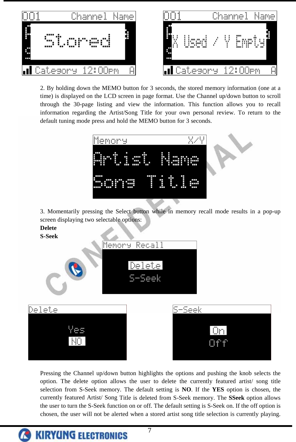   7              2. By holding down the MEMO button for 3 seconds, the stored memory information (one at a time) is displayed on the LCD screen in page format. Use the Channel up/down button to scroll through the 30-page listing and view the information. This function allows you to recall information regarding the Artist/Song Title for your own personal review. To return to the default tuning mode press and hold the MEMO button for 3 seconds.    3. Momentarily pressing the Select button while in memory recall mode results in a pop-up screen displaying two selectable options: Delete S-Seek                     Pressing the Channel up/down button highlights the options and pushing the knob selects the option. The delete option allows the user to delete the currently featured artist/ song title selection from S-Seek memory. The default setting is NO. If the YES option is chosen, the currently featured Artist/ Song Title is deleted from S-Seek memory. The SSeek option allows the user to turn the S-Seek function on or off. The default setting is S-Seek on. If the off option is chosen, the user will not be alerted when a stored artist song title selection is currently playing. 