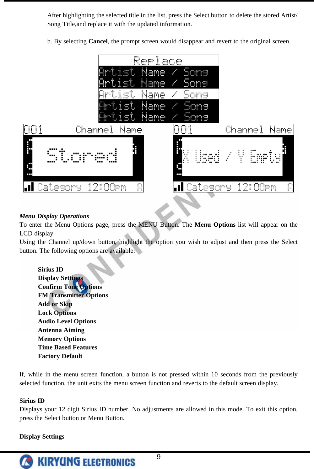   9 After highlighting the selected title in the list, press the Select button to delete the stored Artist/ Song Title,and replace it with the updated information.   b. By selecting Cancel, the prompt screen would disappear and revert to the original screen.                 Menu Display Operations To enter the Menu Options page, press the MENU Button. The Menu Options list will appear on the LCD display.   Using the Channel up/down button, highlight the option you wish to adjust and then press the Select button. The following options are available:   Sirius ID Display Settings  Confirm Tone Options  FM Transmitter Options  Add or Skip  Lock Options Audio Level Options Antenna Aiming Memory Options Time Based Features Factory Default  If, while in the menu screen function, a button is not pressed within 10 seconds from the previously selected function, the unit exits the menu screen function and reverts to the default screen display.   Sirius ID Displays your 12 digit Sirius ID number. No adjustments are allowed in this mode. To exit this option, press the Select button or Menu Button.   Display Settings 