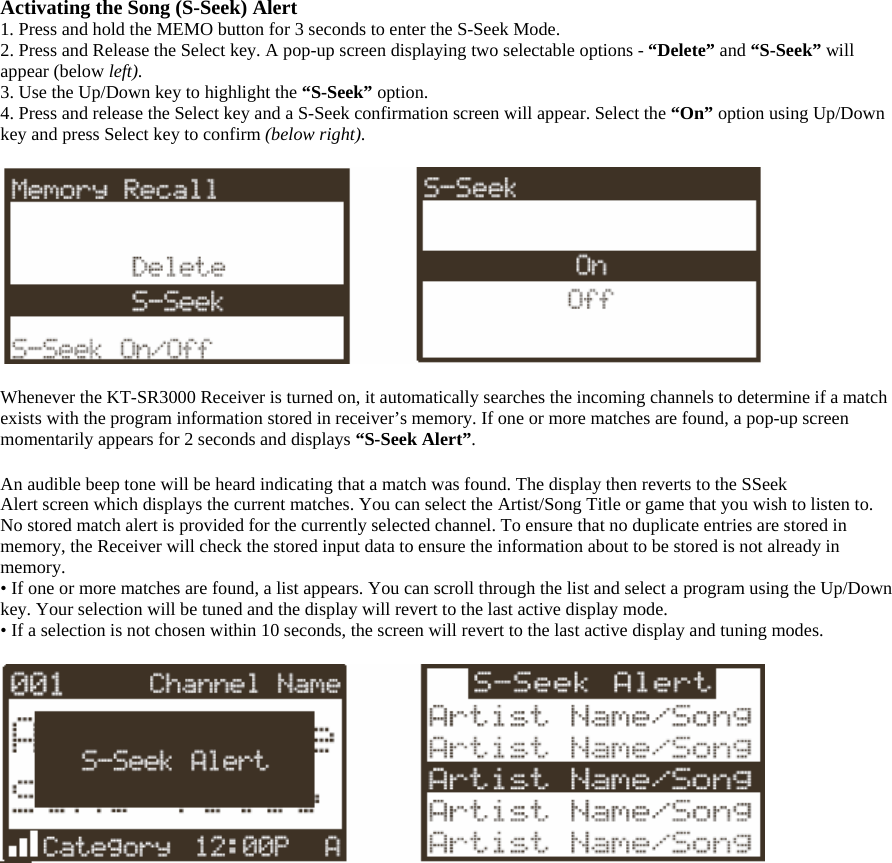 Activating the Song (S-Seek) Alert 1. Press and hold the MEMO button for 3 seconds to enter the S-Seek Mode. 2. Press and Release the Select key. A pop-up screen displaying two selectable options - “Delete” and “S-Seek” will appear (below left). 3. Use the Up/Down key to highlight the “S-Seek” option.  4. Press and release the Select key and a S-Seek confirmation screen will appear. Select the “On” option using Up/Down key and press Select key to confirm (below right).    Whenever the KT-SR3000 Receiver is turned on, it automatically searches the incoming channels to determine if a match exists with the program information stored in receiver’s memory. If one or more matches are found, a pop-up screen momentarily appears for 2 seconds and displays “S-Seek Alert”.  An audible beep tone will be heard indicating that a match was found. The display then reverts to the SSeek Alert screen which displays the current matches. You can select the Artist/Song Title or game that you wish to listen to. No stored match alert is provided for the currently selected channel. To ensure that no duplicate entries are stored in memory, the Receiver will check the stored input data to ensure the information about to be stored is not already in memory. • If one or more matches are found, a list appears. You can scroll through the list and select a program using the Up/Down key. Your selection will be tuned and the display will revert to the last active display mode. • If a selection is not chosen within 10 seconds, the screen will revert to the last active display and tuning modes.   