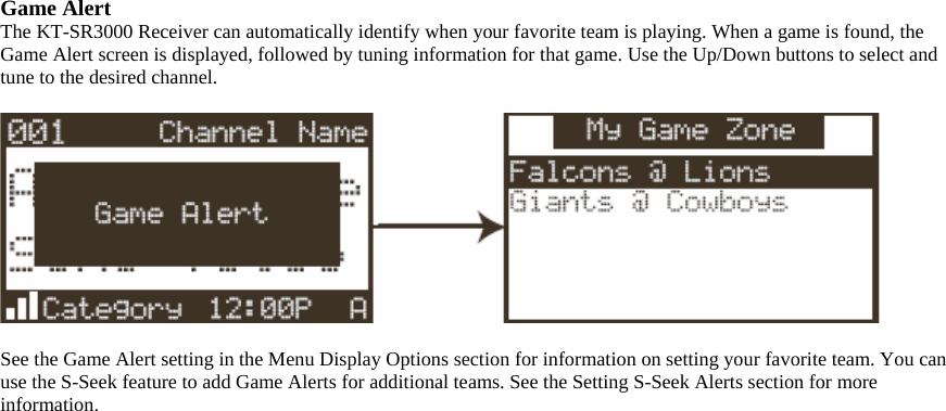 Game Alert The KT-SR3000 Receiver can automatically identify when your favorite team is playing. When a game is found, the Game Alert screen is displayed, followed by tuning information for that game. Use the Up/Down buttons to select and tune to the desired channel.    See the Game Alert setting in the Menu Display Options section for information on setting your favorite team. You can use the S-Seek feature to add Game Alerts for additional teams. See the Setting S-Seek Alerts section for more information.  