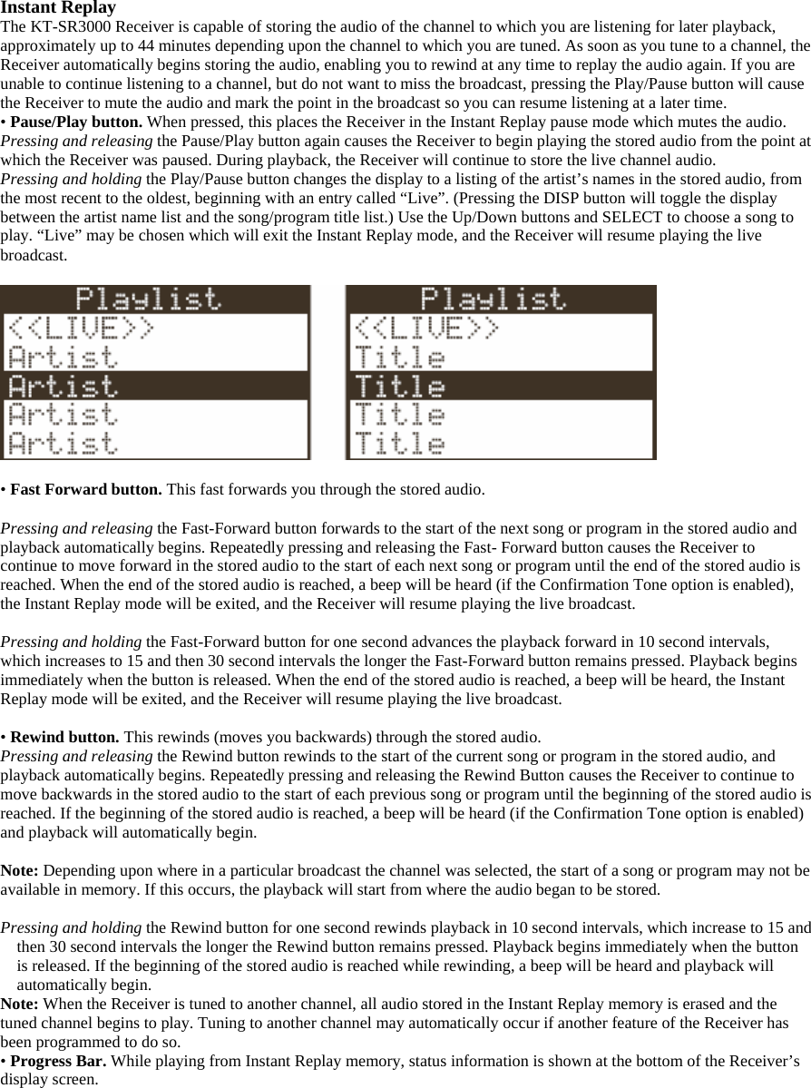 Instant Replay The KT-SR3000 Receiver is capable of storing the audio of the channel to which you are listening for later playback, approximately up to 44 minutes depending upon the channel to which you are tuned. As soon as you tune to a channel, the Receiver automatically begins storing the audio, enabling you to rewind at any time to replay the audio again. If you are unable to continue listening to a channel, but do not want to miss the broadcast, pressing the Play/Pause button will cause the Receiver to mute the audio and mark the point in the broadcast so you can resume listening at a later time. • Pause/Play button. When pressed, this places the Receiver in the Instant Replay pause mode which mutes the audio.   Pressing and releasing the Pause/Play button again causes the Receiver to begin playing the stored audio from the point at which the Receiver was paused. During playback, the Receiver will continue to store the live channel audio. Pressing and holding the Play/Pause button changes the display to a listing of the artist’s names in the stored audio, from the most recent to the oldest, beginning with an entry called “Live”. (Pressing the DISP button will toggle the display between the artist name list and the song/program title list.) Use the Up/Down buttons and SELECT to choose a song to play. “Live” may be chosen which will exit the Instant Replay mode, and the Receiver will resume playing the live broadcast.    • Fast Forward button. This fast forwards you through the stored audio.    Pressing and releasing the Fast-Forward button forwards to the start of the next song or program in the stored audio and playback automatically begins. Repeatedly pressing and releasing the Fast- Forward button causes the Receiver to continue to move forward in the stored audio to the start of each next song or program until the end of the stored audio is reached. When the end of the stored audio is reached, a beep will be heard (if the Confirmation Tone option is enabled), the Instant Replay mode will be exited, and the Receiver will resume playing the live broadcast.  Pressing and holding the Fast-Forward button for one second advances the playback forward in 10 second intervals, which increases to 15 and then 30 second intervals the longer the Fast-Forward button remains pressed. Playback begins immediately when the button is released. When the end of the stored audio is reached, a beep will be heard, the Instant Replay mode will be exited, and the Receiver will resume playing the live broadcast.  • Rewind button. This rewinds (moves you backwards) through the stored audio. Pressing and releasing the Rewind button rewinds to the start of the current song or program in the stored audio, and playback automatically begins. Repeatedly pressing and releasing the Rewind Button causes the Receiver to continue to move backwards in the stored audio to the start of each previous song or program until the beginning of the stored audio is reached. If the beginning of the stored audio is reached, a beep will be heard (if the Confirmation Tone option is enabled) and playback will automatically begin.  Note: Depending upon where in a particular broadcast the channel was selected, the start of a song or program may not be available in memory. If this occurs, the playback will start from where the audio began to be stored.    Pressing and holding the Rewind button for one second rewinds playback in 10 second intervals, which increase to 15 and then 30 second intervals the longer the Rewind button remains pressed. Playback begins immediately when the button is released. If the beginning of the stored audio is reached while rewinding, a beep will be heard and playback will automatically begin. Note: When the Receiver is tuned to another channel, all audio stored in the Instant Replay memory is erased and the tuned channel begins to play. Tuning to another channel may automatically occur if another feature of the Receiver has been programmed to do so. • Progress Bar. While playing from Instant Replay memory, status information is shown at the bottom of the Receiver’s display screen.  