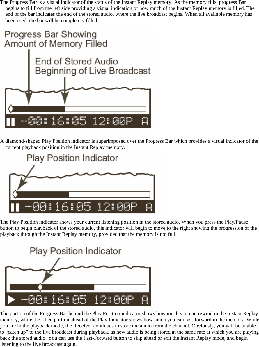 The Progress Bar is a visual indicator of the status of the Instant Replay memory. As the memory fills, progress Bar begins to fill from the left side providing a visual indication of how much of the Instant Replay memory is filled. The end of the bar indicates the end of the stored audio, where the live broadcast begins. When all available memory has been used, the bar will be completely filled.    A diamond-shaped Play Position indicator is superimposed over the Progress Bar which provides a visual indicator of the current playback position in the Instant Replay memory.  The Play Position indicator shows your current listening position in the stored audio. When you press the Play/Pause button to begin playback of the stored audio, this indicator will begin to move to the right showing the progression of the playback through the Instant Replay memory, provided that the memory is not full.   The portion of the Progress Bar behind the Play Position indicator shows how much you can rewind in the Instant Replay memory, while the filled portion ahead of the Play Indicator shows how much you can fast-forward in the memory. While you are in the playback mode, the Receiver continues to store the audio from the channel. Obviously, you will be unable to “catch up” to the live broadcast during playback, as new audio is being stored at the same rate at which you are playing back the stored audio. You can use the Fast-Forward button to skip ahead or exit the Instant Replay mode, and begin listening to the live broadcast again.  