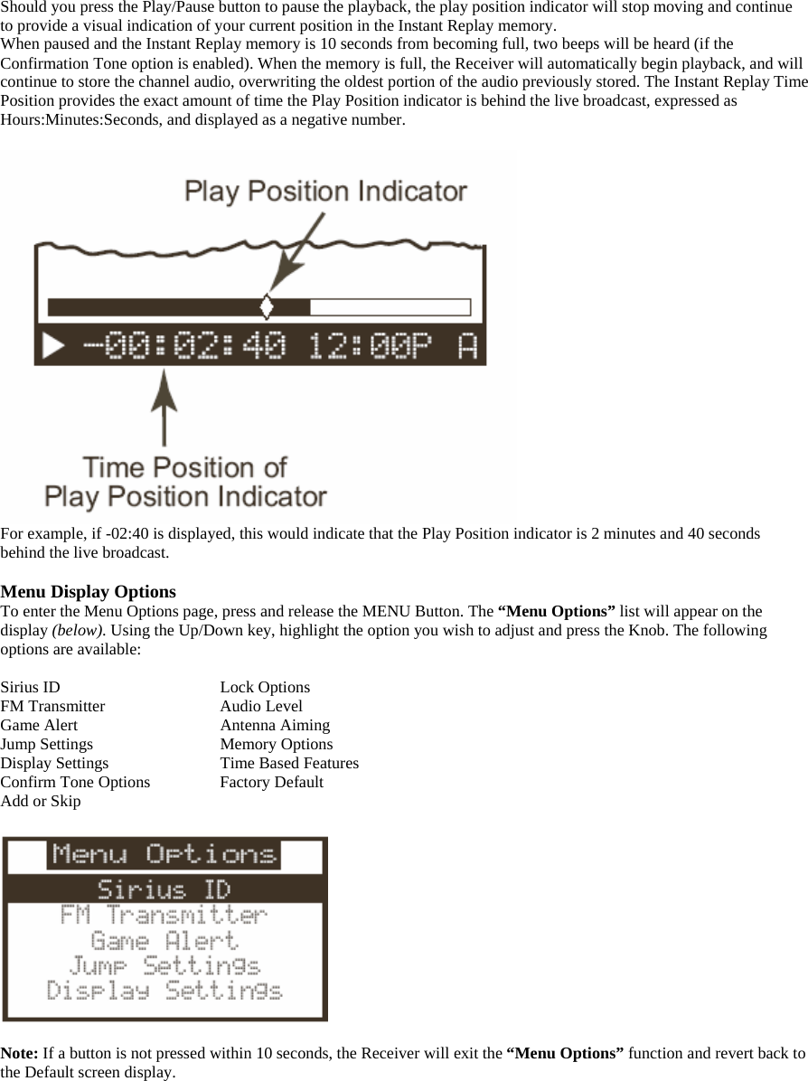 Should you press the Play/Pause button to pause the playback, the play position indicator will stop moving and continue to provide a visual indication of your current position in the Instant Replay memory. When paused and the Instant Replay memory is 10 seconds from becoming full, two beeps will be heard (if the Confirmation Tone option is enabled). When the memory is full, the Receiver will automatically begin playback, and will continue to store the channel audio, overwriting the oldest portion of the audio previously stored. The Instant Replay Time Position provides the exact amount of time the Play Position indicator is behind the live broadcast, expressed as Hours:Minutes:Seconds, and displayed as a negative number.   For example, if -02:40 is displayed, this would indicate that the Play Position indicator is 2 minutes and 40 seconds behind the live broadcast.  Menu Display Options To enter the Menu Options page, press and release the MENU Button. The “Menu Options” list will appear on the display (below). Using the Up/Down key, highlight the option you wish to adjust and press the Knob. The following options are available:  Sirius ID       Lock Options FM Transmitter      Audio Level Game Alert      Antenna Aiming Jump Settings      Memory Options Display Settings      Time Based Features Confirm Tone Options    Factory Default Add or Skip    Note: If a button is not pressed within 10 seconds, the Receiver will exit the “Menu Options” function and revert back to the Default screen display.  