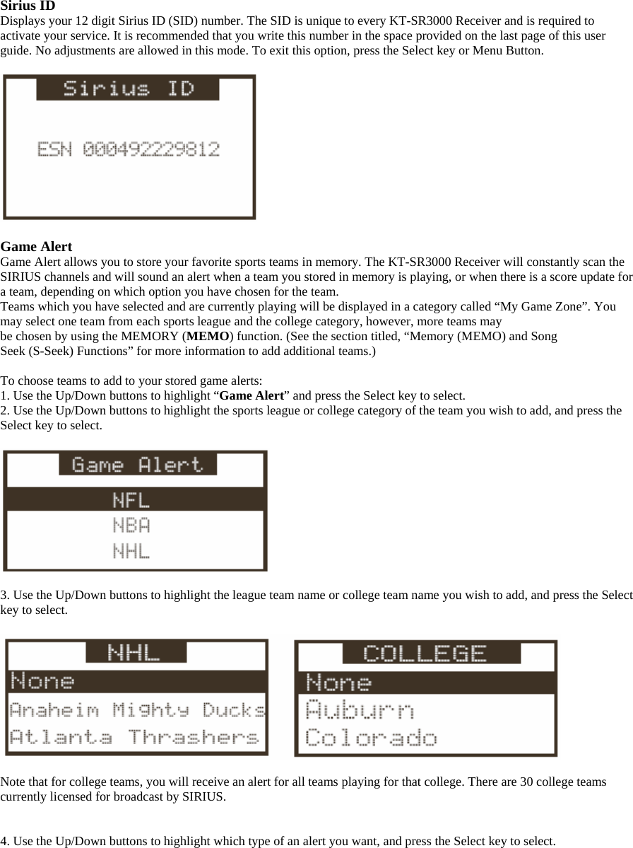 Sirius ID Displays your 12 digit Sirius ID (SID) number. The SID is unique to every KT-SR3000 Receiver and is required to activate your service. It is recommended that you write this number in the space provided on the last page of this user guide. No adjustments are allowed in this mode. To exit this option, press the Select key or Menu Button.    Game Alert Game Alert allows you to store your favorite sports teams in memory. The KT-SR3000 Receiver will constantly scan the SIRIUS channels and will sound an alert when a team you stored in memory is playing, or when there is a score update for a team, depending on which option you have chosen for the team. Teams which you have selected and are currently playing will be displayed in a category called “My Game Zone”. You may select one team from each sports league and the college category, however, more teams may be chosen by using the MEMORY (MEMO) function. (See the section titled, “Memory (MEMO) and Song Seek (S-Seek) Functions” for more information to add additional teams.)  To choose teams to add to your stored game alerts: 1. Use the Up/Down buttons to highlight “Game Alert” and press the Select key to select. 2. Use the Up/Down buttons to highlight the sports league or college category of the team you wish to add, and press the Select key to select.    3. Use the Up/Down buttons to highlight the league team name or college team name you wish to add, and press the Select key to select.    Note that for college teams, you will receive an alert for all teams playing for that college. There are 30 college teams currently licensed for broadcast by SIRIUS.   4. Use the Up/Down buttons to highlight which type of an alert you want, and press the Select key to select.  