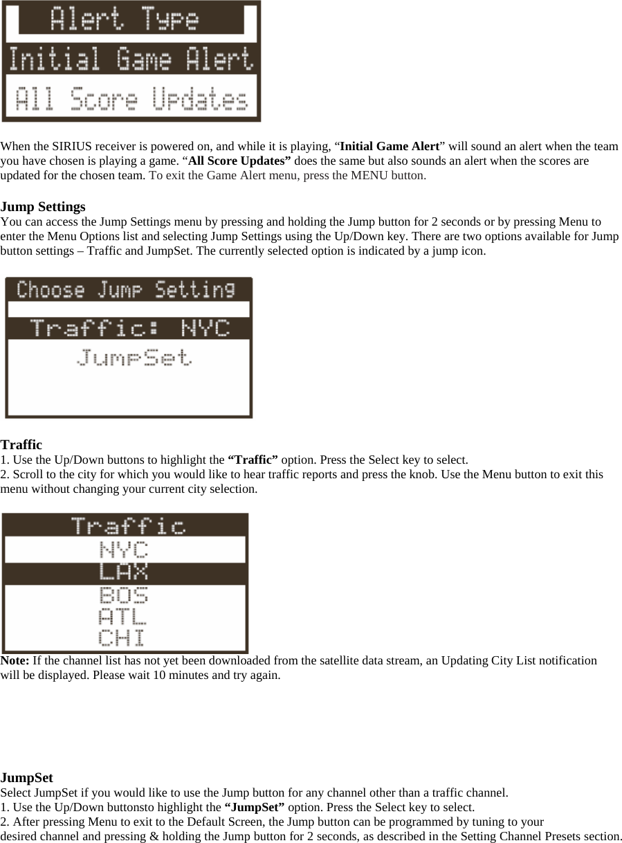   When the SIRIUS receiver is powered on, and while it is playing, “Initial Game Alert” will sound an alert when the team you have chosen is playing a game. “All Score Updates” does the same but also sounds an alert when the scores are updated for the chosen team. To exit the Game Alert menu, press the MENU button.  Jump Settings You can access the Jump Settings menu by pressing and holding the Jump button for 2 seconds or by pressing Menu to enter the Menu Options list and selecting Jump Settings using the Up/Down key. There are two options available for Jump button settings – Traffic and JumpSet. The currently selected option is indicated by a jump icon.    Traffic 1. Use the Up/Down buttons to highlight the “Traffic” option. Press the Select key to select. 2. Scroll to the city for which you would like to hear traffic reports and press the knob. Use the Menu button to exit this menu without changing your current city selection.   Note: If the channel list has not yet been downloaded from the satellite data stream, an Updating City List notification will be displayed. Please wait 10 minutes and try again.       JumpSet Select JumpSet if you would like to use the Jump button for any channel other than a traffic channel. 1. Use the Up/Down buttonsto highlight the “JumpSet” option. Press the Select key to select. 2. After pressing Menu to exit to the Default Screen, the Jump button can be programmed by tuning to your desired channel and pressing &amp; holding the Jump button for 2 seconds, as described in the Setting Channel Presets section. 