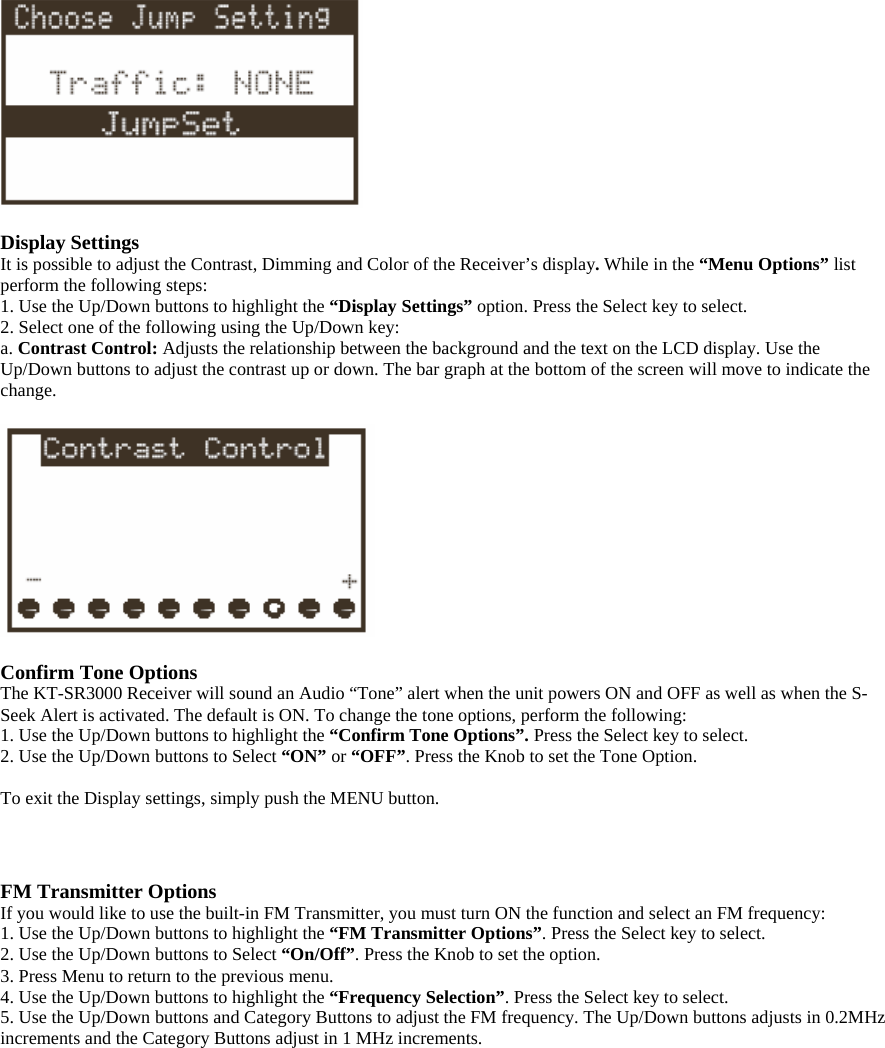    Display Settings It is possible to adjust the Contrast, Dimming and Color of the Receiver’s display. While in the “Menu Options” list perform the following steps:   1. Use the Up/Down buttons to highlight the “Display Settings” option. Press the Select key to select. 2. Select one of the following using the Up/Down key:   a. Contrast Control: Adjusts the relationship between the background and the text on the LCD display. Use the Up/Down buttons to adjust the contrast up or down. The bar graph at the bottom of the screen will move to indicate the change.    Confirm Tone Options The KT-SR3000 Receiver will sound an Audio “Tone” alert when the unit powers ON and OFF as well as when the S-Seek Alert is activated. The default is ON. To change the tone options, perform the following: 1. Use the Up/Down buttons to highlight the “Confirm Tone Options”. Press the Select key to select. 2. Use the Up/Down buttons to Select “ON” or “OFF”. Press the Knob to set the Tone Option.  To exit the Display settings, simply push the MENU button.    FM Transmitter Options If you would like to use the built-in FM Transmitter, you must turn ON the function and select an FM frequency: 1. Use the Up/Down buttons to highlight the “FM Transmitter Options”. Press the Select key to select. 2. Use the Up/Down buttons to Select “On/Off”. Press the Knob to set the option. 3. Press Menu to return to the previous menu. 4. Use the Up/Down buttons to highlight the “Frequency Selection”. Press the Select key to select. 5. Use the Up/Down buttons and Category Buttons to adjust the FM frequency. The Up/Down buttons adjusts in 0.2MHz increments and the Category Buttons adjust in 1 MHz increments.  