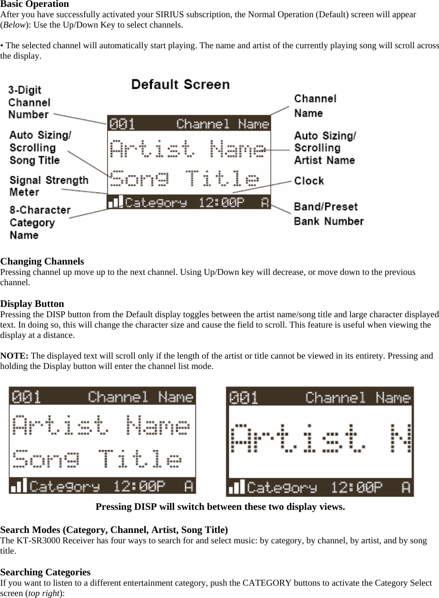 Basic Operation After you have successfully activated your SIRIUS subscription, the Normal Operation (Default) screen will appear (Below): Use the Up/Down Key to select channels.  • The selected channel will automatically start playing. The name and artist of the currently playing song will scroll across the display.    Changing Channels Pressing channel up move up to the next channel. Using Up/Down key will decrease, or move down to the previous channel.  Display Button Pressing the DISP button from the Default display toggles between the artist name/song title and large character displayed text. In doing so, this will change the character size and cause the field to scroll. This feature is useful when viewing the display at a distance.  NOTE: The displayed text will scroll only if the length of the artist or title cannot be viewed in its entirety. Pressing and holding the Display button will enter the channel list mode.   Pressing DISP will switch between these two display views.  Search Modes (Category, Channel, Artist, Song Title) The KT-SR3000 Receiver has four ways to search for and select music: by category, by channel, by artist, and by song title.  Searching Categories If you want to listen to a different entertainment category, push the CATEGORY buttons to activate the Category Select screen (top right): 