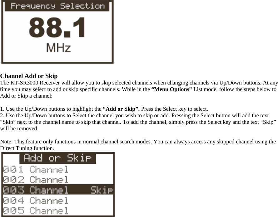   Channel Add or Skip The KT-SR3000 Receiver will allow you to skip selected channels when changing channels via Up/Down buttons. At any time you may select to add or skip specific channels. While in the “Menu Options” List mode, follow the steps below to Add or Skip a channel:  1. Use the Up/Down buttons to highlight the “Add or Skip”. Press the Select key to select. 2. Use the Up/Down buttons to Select the channel you wish to skip or add. Pressing the Select button will add the text “Skip” next to the channel name to skip that channel. To add the channel, simply press the Select key and the text “Skip” will be removed.    Note: This feature only functions in normal channel search modes. You can always access any skipped channel using the Direct Tuning function.   