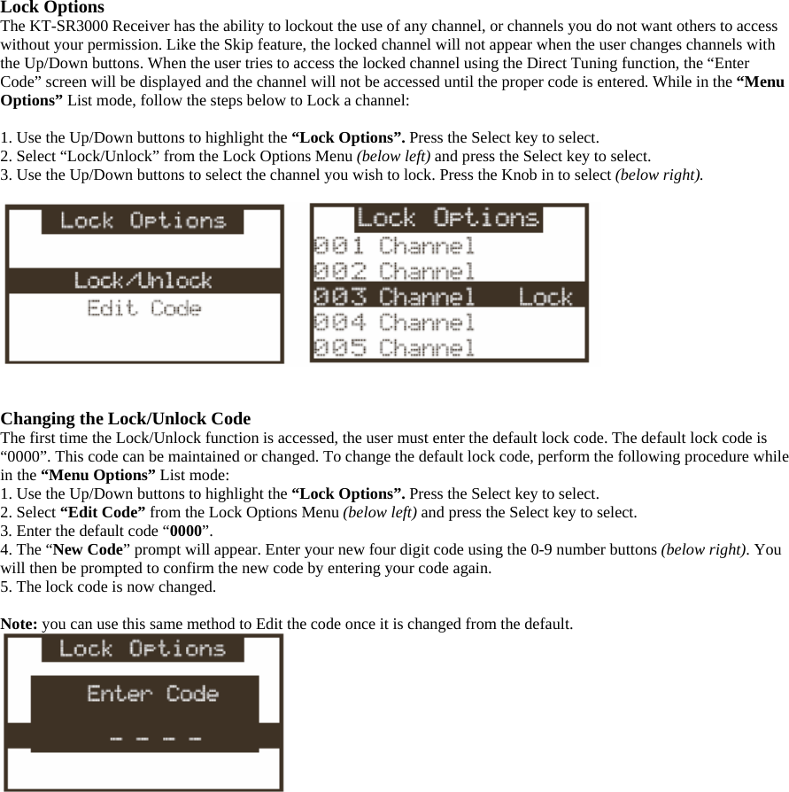 Lock Options The KT-SR3000 Receiver has the ability to lockout the use of any channel, or channels you do not want others to access without your permission. Like the Skip feature, the locked channel will not appear when the user changes channels with the Up/Down buttons. When the user tries to access the locked channel using the Direct Tuning function, the “Enter Code” screen will be displayed and the channel will not be accessed until the proper code is entered. While in the “Menu Options” List mode, follow the steps below to Lock a channel:  1. Use the Up/Down buttons to highlight the “Lock Options”. Press the Select key to select. 2. Select “Lock/Unlock” from the Lock Options Menu (below left) and press the Select key to select. 3. Use the Up/Down buttons to select the channel you wish to lock. Press the Knob in to select (below right).     Changing the Lock/Unlock Code The first time the Lock/Unlock function is accessed, the user must enter the default lock code. The default lock code is “0000”. This code can be maintained or changed. To change the default lock code, perform the following procedure while in the “Menu Options” List mode: 1. Use the Up/Down buttons to highlight the “Lock Options”. Press the Select key to select. 2. Select “Edit Code” from the Lock Options Menu (below left) and press the Select key to select. 3. Enter the default code “0000”. 4. The “New Code” prompt will appear. Enter your new four digit code using the 0-9 number buttons (below right). You will then be prompted to confirm the new code by entering your code again.   5. The lock code is now changed.  Note: you can use this same method to Edit the code once it is changed from the default.  