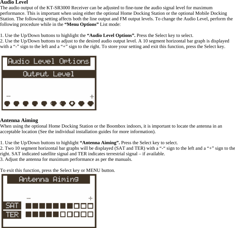 Audio Level The audio output of the KT-SR3000 Receiver can be adjusted to fine-tune the audio signal level for maximum performance. This is important when using either the optional Home Docking Station or the optional Mobile Docking Station. The following setting affects both the line output and FM output levels. To change the Audio Level, perform the following procedure while in the “Menu Options” List mode:  1. Use the Up/Down buttons to highlight the “Audio Level Options”. Press the Select key to select. 2. Use the Up/Down buttons to adjust to the desired audio output level. A 10 segment horizontal bar graph is displayed with a “-” sign to the left and a “+” sign to the right. To store your setting and exit this function, press the Select key.    Antenna Aiming When using the optional Home Docking Station or the Boombox indoors, it is important to locate the antenna in an acceptable location (See the individual installation guides for more information).  1. Use the Up/Down buttons to highlight “Antenna Aiming”. Press the Select key to select. 2. Two 10 segment horizontal bar graphs will be displayed (SAT and TER) with a “-“ sign to the left and a “+” sign to the right. SAT indicated satellite signal and TER indicates terrestrial signal – if available. 3. Adjust the antenna for maximum performance as per the manuals.  To exit this function, press the Select key or MENU button.  