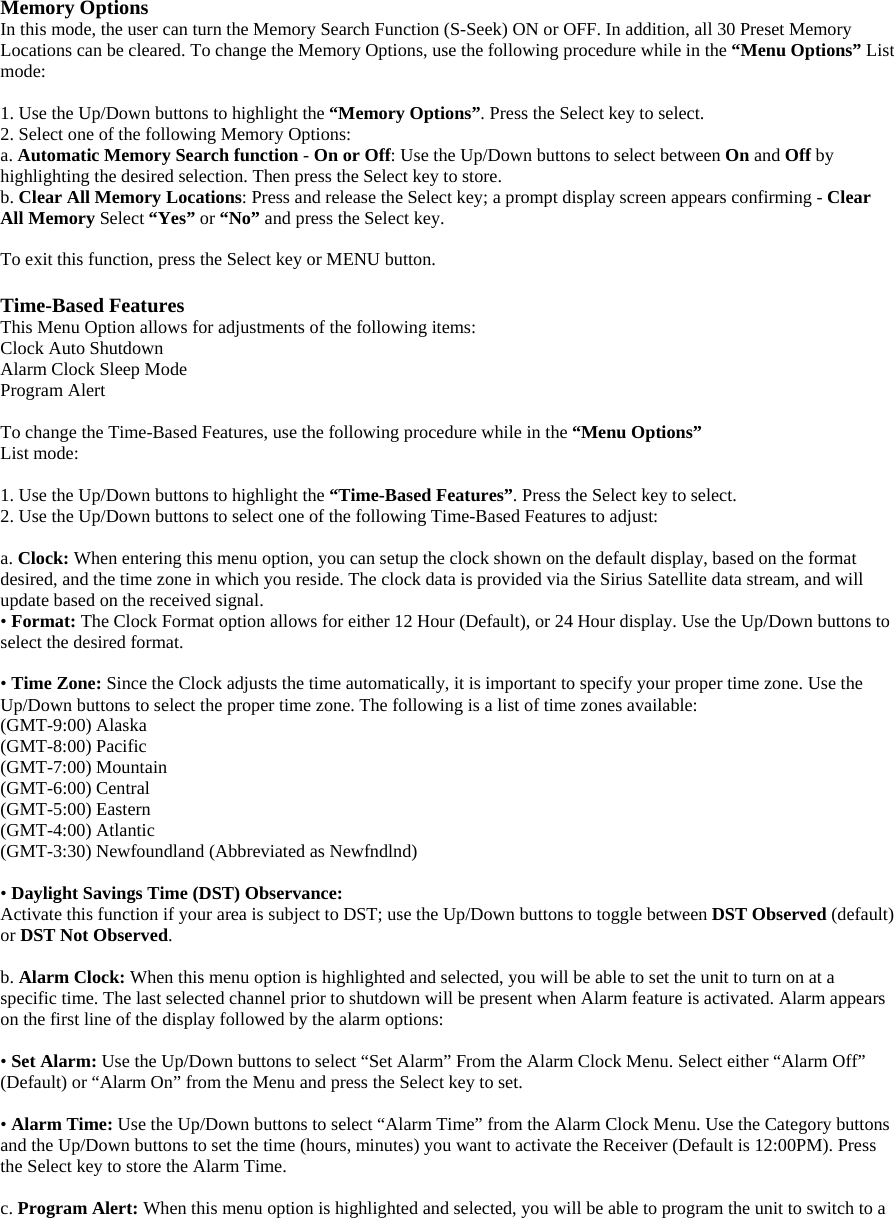 Memory Options In this mode, the user can turn the Memory Search Function (S-Seek) ON or OFF. In addition, all 30 Preset Memory Locations can be cleared. To change the Memory Options, use the following procedure while in the “Menu Options” List mode:  1. Use the Up/Down buttons to highlight the “Memory Options”. Press the Select key to select. 2. Select one of the following Memory Options:   a. Automatic Memory Search function - On or Off: Use the Up/Down buttons to select between On and Off by highlighting the desired selection. Then press the Select key to store. b. Clear All Memory Locations: Press and release the Select key; a prompt display screen appears confirming - Clear All Memory Select “Yes” or “No” and press the Select key.  To exit this function, press the Select key or MENU button.  Time-Based Features This Menu Option allows for adjustments of the following items: Clock Auto Shutdown   Alarm Clock Sleep Mode Program Alert  To change the Time-Based Features, use the following procedure while in the “Menu Options” List mode:  1. Use the Up/Down buttons to highlight the “Time-Based Features”. Press the Select key to select. 2. Use the Up/Down buttons to select one of the following Time-Based Features to adjust:  a. Clock: When entering this menu option, you can setup the clock shown on the default display, based on the format desired, and the time zone in which you reside. The clock data is provided via the Sirius Satellite data stream, and will update based on the received signal. • Format: The Clock Format option allows for either 12 Hour (Default), or 24 Hour display. Use the Up/Down buttons to select the desired format.  • Time Zone: Since the Clock adjusts the time automatically, it is important to specify your proper time zone. Use the Up/Down buttons to select the proper time zone. The following is a list of time zones available: (GMT-9:00) Alaska (GMT-8:00) Pacific (GMT-7:00) Mountain (GMT-6:00) Central (GMT-5:00) Eastern (GMT-4:00) Atlantic (GMT-3:30) Newfoundland (Abbreviated as Newfndlnd)  • Daylight Savings Time (DST) Observance: Activate this function if your area is subject to DST; use the Up/Down buttons to toggle between DST Observed (default) or DST Not Observed.  b. Alarm Clock: When this menu option is highlighted and selected, you will be able to set the unit to turn on at a specific time. The last selected channel prior to shutdown will be present when Alarm feature is activated. Alarm appears on the first line of the display followed by the alarm options:  • Set Alarm: Use the Up/Down buttons to select “Set Alarm” From the Alarm Clock Menu. Select either “Alarm Off” (Default) or “Alarm On” from the Menu and press the Select key to set.    • Alarm Time: Use the Up/Down buttons to select “Alarm Time” from the Alarm Clock Menu. Use the Category buttons and the Up/Down buttons to set the time (hours, minutes) you want to activate the Receiver (Default is 12:00PM). Press the Select key to store the Alarm Time.  c. Program Alert: When this menu option is highlighted and selected, you will be able to program the unit to switch to a 