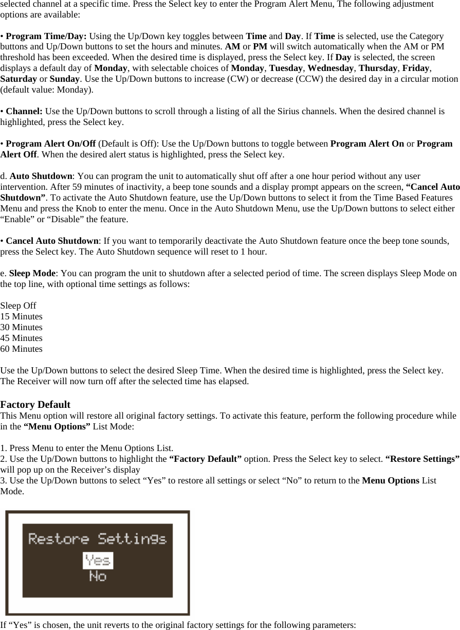selected channel at a specific time. Press the Select key to enter the Program Alert Menu, The following adjustment options are available:  • Program Time/Day: Using the Up/Down key toggles between Time and Day. If Time is selected, use the Category buttons and Up/Down buttons to set the hours and minutes. AM or PM will switch automatically when the AM or PM threshold has been exceeded. When the desired time is displayed, press the Select key. If Day is selected, the screen displays a default day of Monday, with selectable choices of Monday, Tuesday, Wednesday, Thursday, Friday, Saturday or Sunday. Use the Up/Down buttons to increase (CW) or decrease (CCW) the desired day in a circular motion (default value: Monday).    • Channel: Use the Up/Down buttons to scroll through a listing of all the Sirius channels. When the desired channel is highlighted, press the Select key.  • Program Alert On/Off (Default is Off): Use the Up/Down buttons to toggle between Program Alert On or Program Alert Off. When the desired alert status is highlighted, press the Select key.  d. Auto Shutdown: You can program the unit to automatically shut off after a one hour period without any user intervention. After 59 minutes of inactivity, a beep tone sounds and a display prompt appears on the screen, “Cancel Auto Shutdown”. To activate the Auto Shutdown feature, use the Up/Down buttons to select it from the Time Based Features Menu and press the Knob to enter the menu. Once in the Auto Shutdown Menu, use the Up/Down buttons to select either “Enable” or “Disable” the feature.    • Cancel Auto Shutdown: If you want to temporarily deactivate the Auto Shutdown feature once the beep tone sounds, press the Select key. The Auto Shutdown sequence will reset to 1 hour.  e. Sleep Mode: You can program the unit to shutdown after a selected period of time. The screen displays Sleep Mode on the top line, with optional time settings as follows:    Sleep Off 15 Minutes 30 Minutes 45 Minutes 60 Minutes  Use the Up/Down buttons to select the desired Sleep Time. When the desired time is highlighted, press the Select key. The Receiver will now turn off after the selected time has elapsed.  Factory Default This Menu option will restore all original factory settings. To activate this feature, perform the following procedure while in the “Menu Options” List Mode:  1. Press Menu to enter the Menu Options List. 2. Use the Up/Down buttons to highlight the “Factory Default” option. Press the Select key to select. “Restore Settings” will pop up on the Receiver’s display 3. Use the Up/Down buttons to select “Yes” to restore all settings or select “No” to return to the Menu Options List Mode.   If “Yes” is chosen, the unit reverts to the original factory settings for the following parameters:   