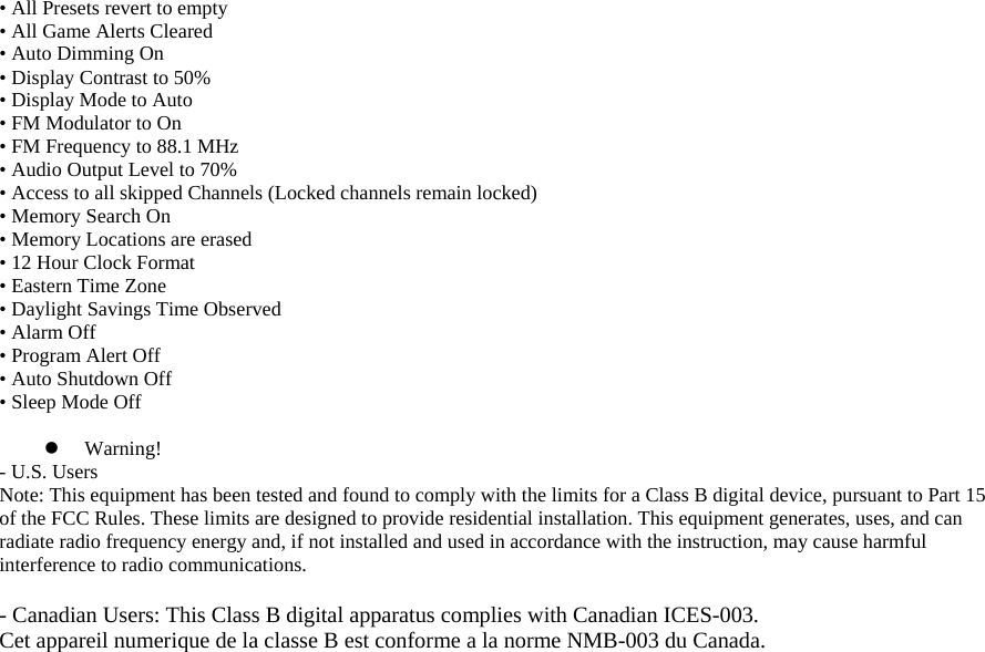 • All Presets revert to empty • All Game Alerts Cleared • Auto Dimming On • Display Contrast to 50% • Display Mode to Auto • FM Modulator to On • FM Frequency to 88.1 MHz • Audio Output Level to 70% • Access to all skipped Channels (Locked channels remain locked) • Memory Search On • Memory Locations are erased • 12 Hour Clock Format • Eastern Time Zone • Daylight Savings Time Observed • Alarm Off • Program Alert Off • Auto Shutdown Off • Sleep Mode Off  z Warning! - U.S. Users Note: This equipment has been tested and found to comply with the limits for a Class B digital device, pursuant to Part 15 of the FCC Rules. These limits are designed to provide residential installation. This equipment generates, uses, and can radiate radio frequency energy and, if not installed and used in accordance with the instruction, may cause harmful interference to radio communications.  - Canadian Users: This Class B digital apparatus complies with Canadian ICES-003. Cet appareil numerique de la classe B est conforme a la norme NMB-003 du Canada.  