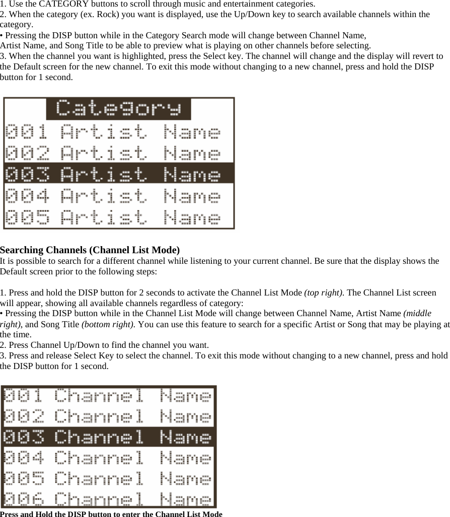 1. Use the CATEGORY buttons to scroll through music and entertainment categories. 2. When the category (ex. Rock) you want is displayed, use the Up/Down key to search available channels within the category. • Pressing the DISP button while in the Category Search mode will change between Channel Name, Artist Name, and Song Title to be able to preview what is playing on other channels before selecting. 3. When the channel you want is highlighted, press the Select key. The channel will change and the display will revert to the Default screen for the new channel. To exit this mode without changing to a new channel, press and hold the DISP button for 1 second.    Searching Channels (Channel List Mode) It is possible to search for a different channel while listening to your current channel. Be sure that the display shows the Default screen prior to the following steps:  1. Press and hold the DISP button for 2 seconds to activate the Channel List Mode (top right). The Channel List screen will appear, showing all available channels regardless of category: • Pressing the DISP button while in the Channel List Mode will change between Channel Name, Artist Name (middle right), and Song Title (bottom right). You can use this feature to search for a specific Artist or Song that may be playing at the time. 2. Press Channel Up/Down to find the channel you want. 3. Press and release Select Key to select the channel. To exit this mode without changing to a new channel, press and hold the DISP button for 1 second.   Press and Hold the DISP button to enter the Channel List Mode  