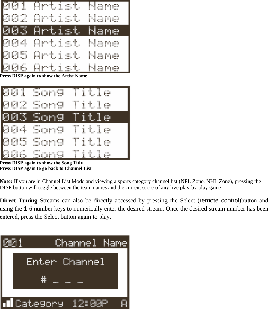  Press DISP again to show the Artist Name   Press DISP again to show the Song Title Press DISP again to go back to Channel List  Note: If you are in Channel List Mode and viewing a sports category channel list (NFL Zone, NHL Zone), pressing the DISP button will toggle between the team names and the current score of any live play-by-play game.  Direct Tuning Streams can also be directly accessed by pressing the Select (remote control)button and using the 1-6 number keys to numerically enter the desired stream. Once the desired stream number has been entered, press the Select button again to play.    