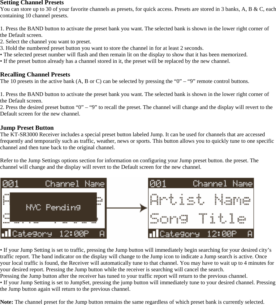 Setting Channel Presets You can store up to 30 of your favorite channels as presets, for quick access. Presets are stored in 3 banks, A, B &amp; C, each containing 10 channel presets.  1. Press the BAND button to activate the preset bank you want. The selected bank is shown in the lower right corner of the Default screen. 2. Select the channel you want to preset. 3. Hold the numbered preset button you want to store the channel in for at least 2 seconds. • The selected preset number will flash and then remain lit on the display to show that it has been memorized. • If the preset button already has a channel stored in it, the preset will be replaced by the new channel.  Recalling Channel Presets The 10 presets in the active bank (A, B or C) can be selected by pressing the “0” – “9” remote control buttons.  1. Press the BAND button to activate the preset bank you want. The selected bank is shown in the lower right corner of the Default screen. 2. Press the desired preset button “0” – “9” to recall the preset. The channel will change and the display will revert to the Default screen for the new channel.  Jump Preset Button The KT-SR3000 Receiver includes a special preset button labeled Jump. It can be used for channels that are accessed frequently and temporarily such as traffic, weather, news or sports. This button allows you to quickly tune to one specific channel and then tune back to the original channel.  Refer to the Jump Settings options section for information on configuring your Jump preset button. the preset. The channel will change and the display will revert to the Default screen for the new channel.    • If your Jump Setting is set to traffic, pressing the Jump button will immediately begin searching for your desired city’s traffic report. The band indicator on the display will change to the Jump icon to indicate a Jump search is active. Once your local traffic is found, the Receiver will automatically tune to that channel. You may have to wait up to 4 minutes for your desired report. Pressing the Jump button while the receiver is searching will cancel the search. Pressing the Jump button after the receiver has tuned to your traffic report will return to the previous channel. • If your Jump Setting is set to JumpSet, pressing the jump button will immediately tune to your desired channel. Pressing the Jump button again will return to the previous channel.  Note: The channel preset for the Jump button remains the same regardless of which preset bank is currently selected. 