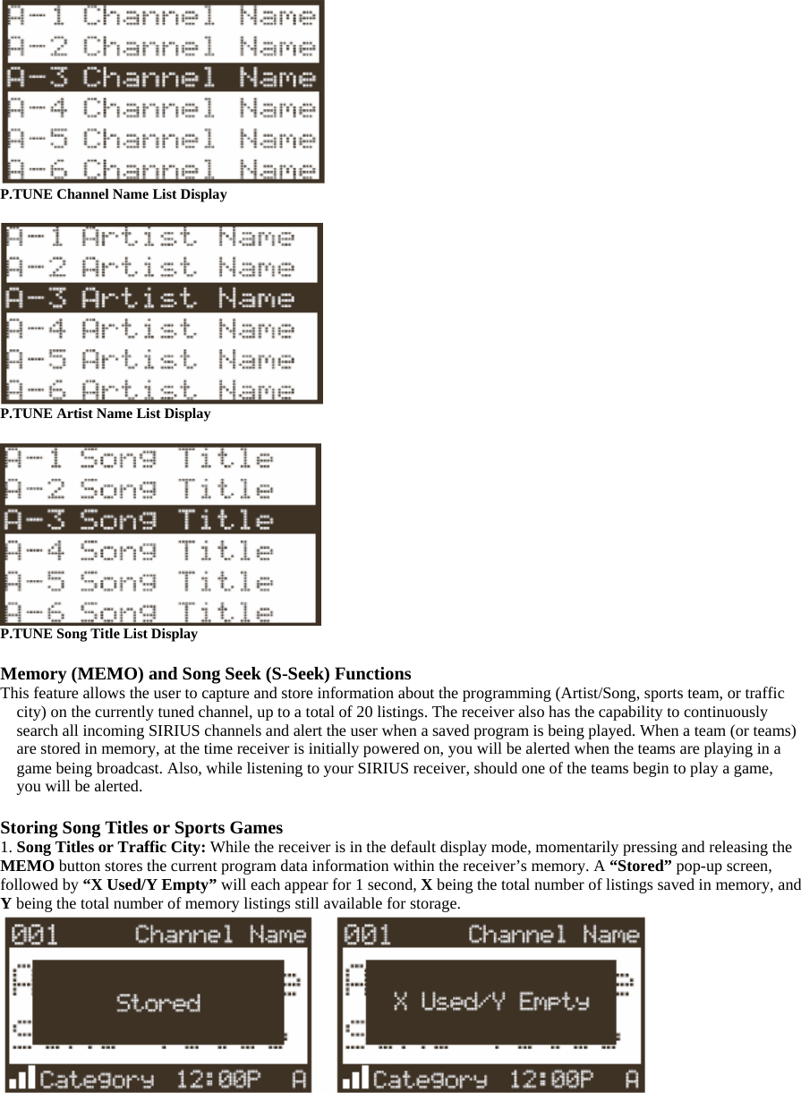  P.TUNE Channel Name List Display   P.TUNE Artist Name List Display   P.TUNE Song Title List Display  Memory (MEMO) and Song Seek (S-Seek) Functions This feature allows the user to capture and store information about the programming (Artist/Song, sports team, or traffic city) on the currently tuned channel, up to a total of 20 listings. The receiver also has the capability to continuously search all incoming SIRIUS channels and alert the user when a saved program is being played. When a team (or teams) are stored in memory, at the time receiver is initially powered on, you will be alerted when the teams are playing in a game being broadcast. Also, while listening to your SIRIUS receiver, should one of the teams begin to play a game, you will be alerted.  Storing Song Titles or Sports Games 1. Song Titles or Traffic City: While the receiver is in the default display mode, momentarily pressing and releasing the MEMO button stores the current program data information within the receiver’s memory. A “Stored” pop-up screen, followed by “X Used/Y Empty” will each appear for 1 second, X being the total number of listings saved in memory, and Y being the total number of memory listings still available for storage.  